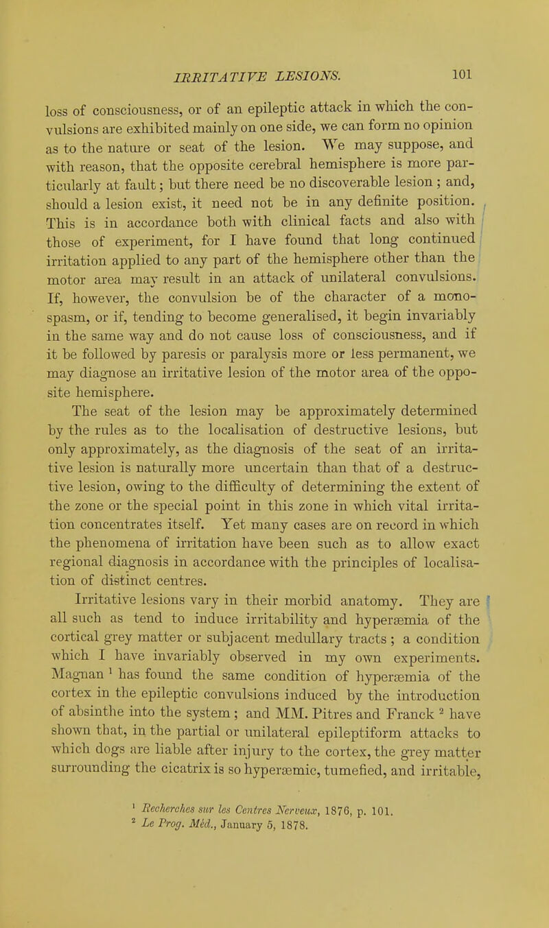 loss of consciousness, or of an epileptic attack in which the con- vulsions are exhibited mainly on one side, we can form no opinion as to the natm-e or seat of the lesion. We may suppose, and with reason, that the opposite cerebral hemisphere is more par- ticularly at fault; but there need be no discoverable lesion; and, should a lesion exist, it need not be in any definite position. , This is in accordance both with clinical facts and also with | those of experiment, for I have found that long continued i irritation applied to any part of the hemisphere other than the motor area may result in an attack of unilateral convulsions. If, however, the convulsion be of the character of a mono- spasm, or if, tending to become generalised, it begin invariably ia the same way and do not cause loss of consciousness, and if it be followed by paresis or paralysis more or less permanent, we may diagnose an irritative lesion of the motor area of the oppo- site hemisphere. The seat of the lesion may be approximately determined by the rules as to the localisation of destructive lesions, but only approximately, as the diagnosis of the seat of an irrita- tive lesion is naturally more uncertain than that of a destruc- tive lesion, owing to the difficulty of determining the extent of the zone or the special point in this zone in which vital irrita- tion concentrates itself. Yet many cases are on record in which the phenomena of irritation have been such as to allow exact regional diagnosis in accordance with the principles of localisa- tion of distinct centres. Irritative lesions vary in their morbid anatomy. They are I all such as tend to induce irritability and hypersemia of the cortical grey matter or subjacent medullary tracts ; a condition which I have invariably observed in my own experiments. Magnan ' has found the same condition of hypertEmia of the cortex in the epileptic convulsions induced by the introduction of absintlie into the system; and MM. Pitres and Franck ^ have shown that, in the partial or unilateral epileptiform attacks to which dogs are liable after injury to the cortex, the gTey matter surrounding the cicatrix is so hypercemic, tumefied, and irritable, ' Rccherches sii/r les Centres Nerveux, 1876, p. 101. ^ Le Prog. Mel, January 5, 1878.