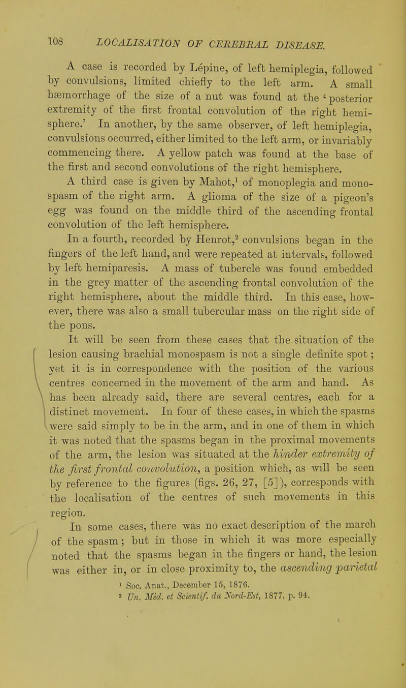 A case is recorded by Lepine, of left hemiplegia, followed by convulsions, limited chiefly to the left arm. A small hseraorrhage of the size of a nut was found at the ' posterior extremity of the first frontal convolution of the right hemi- sphere.' In another, by the same observer, of left hemiplegia, convulsions occurred, either limited to the left arm, or invariably commencing there. A yellow patch was found at the base of the first and second convolutions of the right hemisphere. A third case is given by Mahot,* of monoplegia and mono- spasm of the right arm. A glioma of the size of a pigeon's egg was found on the middle third of the ascending frontal convolution of the left hemisphere. In a fourth, recorded by Henrot,'^ convulsions began in the fingers of the left hand, and were repeated at intervals, followed by left hemiparesis. A mass of tubercle was found embedded in the grey matter of the ascending frontal convolution of the right hemisphere, about the middle third. In this case, how- ever, there was also a small tubercular mass on the right side of the pons. It will be seen from these cases that the situation of the lesion causing brachial monospasm is not a single definite spot; yet it is in correspondence with the position of the various centres concerned in the movement of the arm and hand. As has been already said, there are several centres, each for a distinct movement. In four of these cases, in which the spasms vwere said simply to be in the arm, and in one of them in which it was noted that the spasms began in the proximal movements of the arm, the lesion was situated at the hinder extremity of the first f rontal convolution, a position which, as will be seen by reference to the figures (figs. 26, 27, [5]), corresponds with the localisation of the centres of such movements in this region. In some cases, there was no exact description of the march of the spasm; but in those in which it was more especially noted that the spasms began in the fingers or hand, the lesion was either in, or in close proximity to, the ascending jparietal ' Soc. Anat., December Ifl, 1876.