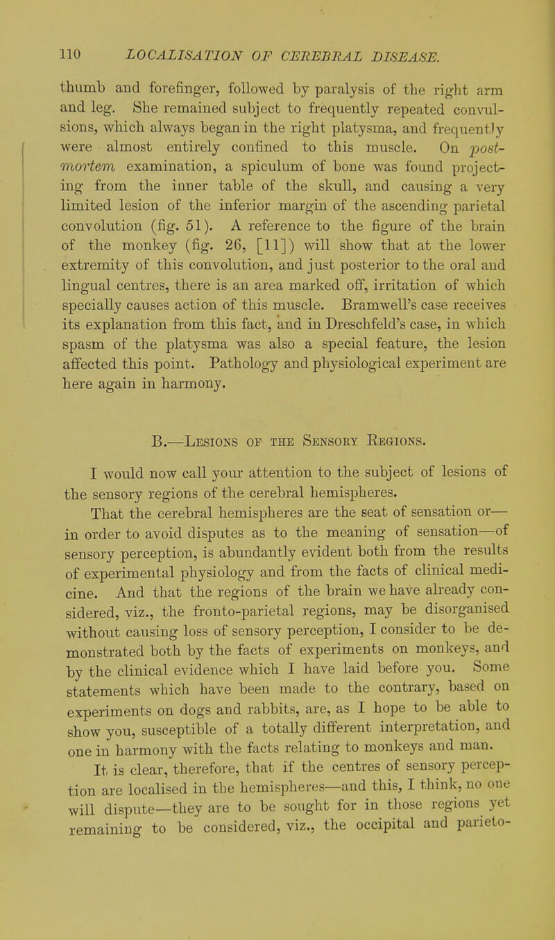 thumb and forefinger, followed by paralysis of the right arm and leg. She remained subject to frequently repeated convul- sions, which always began in the right platysma, and frequently were almost entirely confined to this muscle. On jjoat- mortem examination, a spiculum of bone was found project- ing from the inner table of the skull, and causing a very limited lesion of the inferior margin of the ascending parietal convolution (fig. 51). A reference to the figure of the brain of the monkey (fig. 26, [11]) will show that at the lower extremity of this convolution, and just posterior to the oral and lingual centres, there is an area marked off, irritation of which specially causes action of this muscle. Bramwell's case receives its explanation from this fact, and in Dreschfeld's case, in which spasm of the platysma was also a special feature, the lesion affected this point. Pathology and physiological experiment are here again in harmony. B.—Lesions of the Sensory Eegions. I would now call your attention to the subject of lesions of the sensory regions of the cerebral hemispheres. That the cerebral hemispheres are the seat of sensation or— in order to avoid disputes as to the meaning of sensation—of sensory perception, is abundantly evident both from the results of experimental physiology and from the facts of clinical medi- cine. And that the regions of the brain we have already con- sidered, viz., the fronto-parietal regions, may be disorganised without causing loss of sensory perception, I consider to be de- monstrated both by the facts of experiments on monkeys, and by the clinical evidence which I have laid before you. Some statements which have been made to the contrary, based on experiments on dogs and rabbits, are, as I hope to be able to show you, susceptible of a totally different interpretation, and one in harmony with the facts relating to monkeys and man. It is clear, therefore, that if the centres of sensory percep- tion are localised in the hemispheres—and this, I think, no one will dispute—they are to be sought for in those regions yet remaining to be considered, viz., the occipital and parieto-