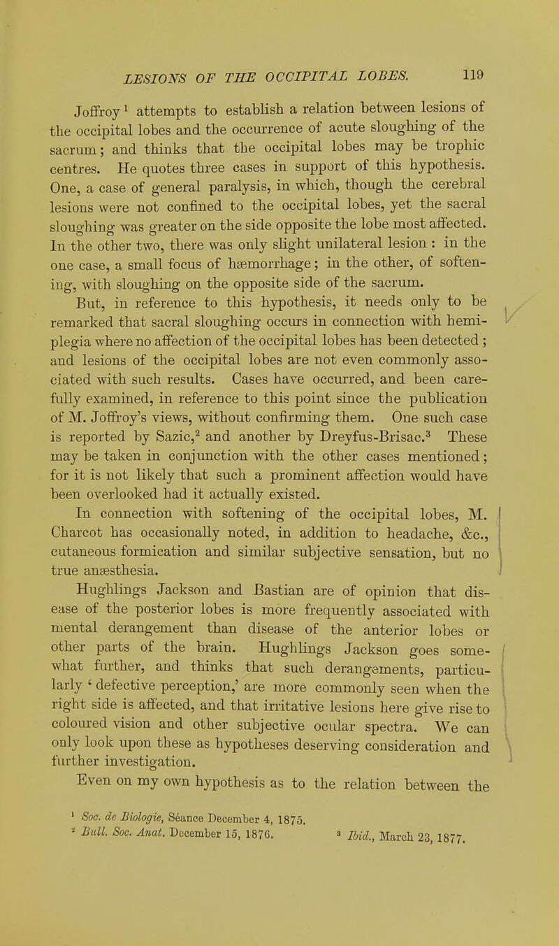 Joflfroy 1 attempts to establish a relation between lesions of the occipital lobes and the occurrence of acute sloughing of the sacrum; and thinks that the occipital lobes may be trophic centres. He quotes three cases in support of this hypothesis. One, a case of general paralysis, in which, though the cerebral lesions were not confined to the occipital lobes, yet the sacral sloughing was greater on the side opposite the lobe most affected. In the other two, there was only slight unilateral lesion : in the one case, a small focus of hemorrhage; in the other, of soften- ing, with sloughing on the opposite side of the sacrum. But, in reference to this hypothesis, it needs only to be remarked that sacral sloughing occurs in connection with hemi- plegia where no affection of the occipital lobes has been detected ; and lesions of the occipital lobes are not even commonly asso- ciated with such results. Cases have occurred, and been care- fully examined, in reference to this point since the publication of M. Joffroy's views, without confirming them. One such case is reported by Sazic,^ and another by Dreyfus-Brisac.^ These may be taken in conjunction with the other cases mentioned; for it is not likely that such a prominent affection would have been overlooked had it actually existed. In connection with softening of the occipital lobes, M. Charcot has occasionally noted, in addition to headache, &c., cutaneous formication and similar subjective sensation, but no true anjesthesia. Hughlings Jackson and Bastian are of opinion that dis- ease of the posterior lobes is more frequently associated with mental derangement than disease of the anterior lobes or other parts of the brain. Hughlings Jackson goes some- what further, and thinks that such derangements, particu- larly ' defective perception,' are more commonly seen when the right side is affected, and that irritative lesions here give rise to coloured vision and other subjective ocular spectra. We can only look upon these as hypotheses deserving consideration and further investigation. Even on my own hypothesis as to the relation between the ' Soa. de Biologic, Stance December 4, 1875. Bull. Soc. Anat. December 15, 1876. s Ibid., March 23, 1877.