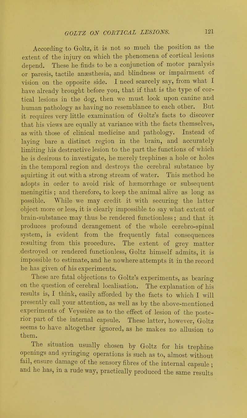 GOLTZ ON CORTICAL LESIONS. According to Goltz, it is not so much the position as the extent of the injury on which the phenomena of cortical lesions depend. These he finds to be a conjunction of motor paralysis or paresis, tactile anaesthesia, and blindness or impairment of vision on the opposite side. I need scarcely say, from what I have already brought before you, that if that is the type of cor- tical lesions in the dog, then we must look upon canine and human pathology as having no resemblance to each other. But it requires very little examination of Groltz's facts to discover that his views are equally at variance with the facts themselves, as with those of clinical medicine and pathology. Instead of lajdng bare a distinct region in the brain, and accurately limiting his destructive lesion to the part the functions of which he is desirous to investigate, he merely trephines a hole or holes in the temporal region and destroys the cerebral substance by squirting it out with a strong stream of water. This method he adopts in order to avoid risk of haemorrhage or subsequent meningitis ; and therefore, to keep the animal alive as long as possible. V^Hiile we may credit it with securing the latter object more or less, it is clearly impossible to say what extent of brain-substance may thus be rendered functionless; and that it produces profound derangement of the whole cerebro-spinal system, is evident from the frequently fatal consequences resulting from this procedure. The extent of grey matter destroyed or rendered functionless, Groltz himself admits, it is impossible to estimate, and he nowhere attempts it in the record he has given of his experiments. These are fatal objections to Groltz's experiments, as bearing on the question of cerebral localisation. The explanation of his results is, I think, easily afforded by the facts to which I will presently call your attention, as well as by the above-mentioned experiments of Veyssiere as to the effect of lesion of the poste- rior part of the internal capsule. These latter, however, Goltz seems to have altogether ignored, as he makes no allusion to them. The situation usually chosen by Groltz for his trephine openings and syringing operations is such as to, almost without fail, ensure damage of the sensory fibres of the internal capsule ; and he has, in a rude way, practically produced the same results