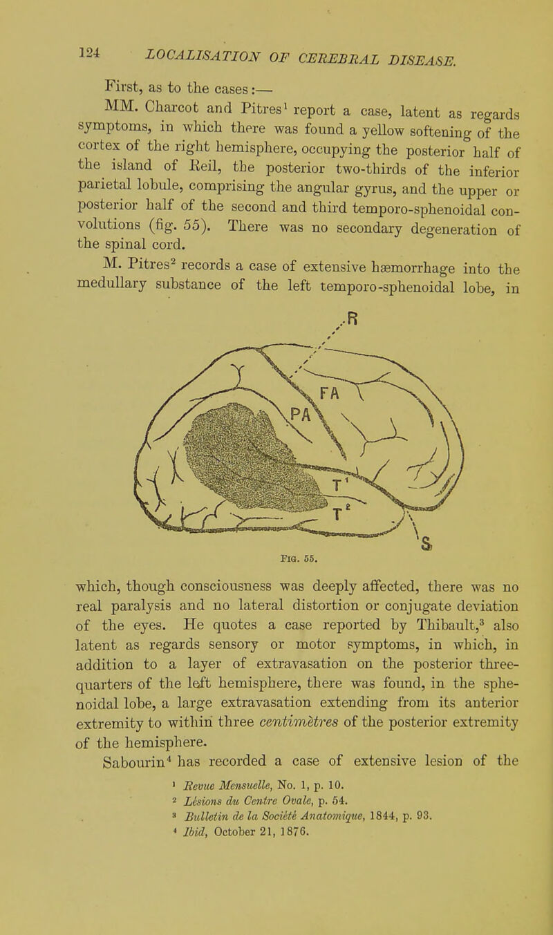 First, as to the cases:— MM. Charcot and Pitresi report a case, latent as regards symptoms, in which there was found a yellow softening of the cortex of the right hemisphere, occupying the posterior half of the island of Reil, the posterior two-thirds of the inferior parietal lobule, comprising the angular gyrus, and the upper or posterior half of the second and third temporo-sphenoidal con- volutions (fig. 55). There was no secondary degeneration of the spinal cord. M. Pitres^ records a case of extensive haemorrhage into the medullary substance of the left temporo-sphenoidal lobe, in ..R Fig. 55. which, though consciousness was deeply affected, there was no real paralysis and no lateral distortion or conjugate deviation of the eyes. He quotes a case reported by Thibault,^ also latent as regards sensory or motor symptoms, in which, in addition to a layer of extravasation on the posterior three- quarters of the left hemisphere, there was found, in the sphe- noidal lobe, a large extravasation extending from its anterior extremity to within three centimetres of the posterior extremity of the hemisphere. Sabourin^ has recorded a case of extensive lesion of the ' Hevue Mensuelle, No. 1, p. 10. 2 Lesions du Centre Ovale, p. 64. ' Bulletin de la Socikte Anatomique, 1844, p. 93. * Ibid, October 21, 1876.