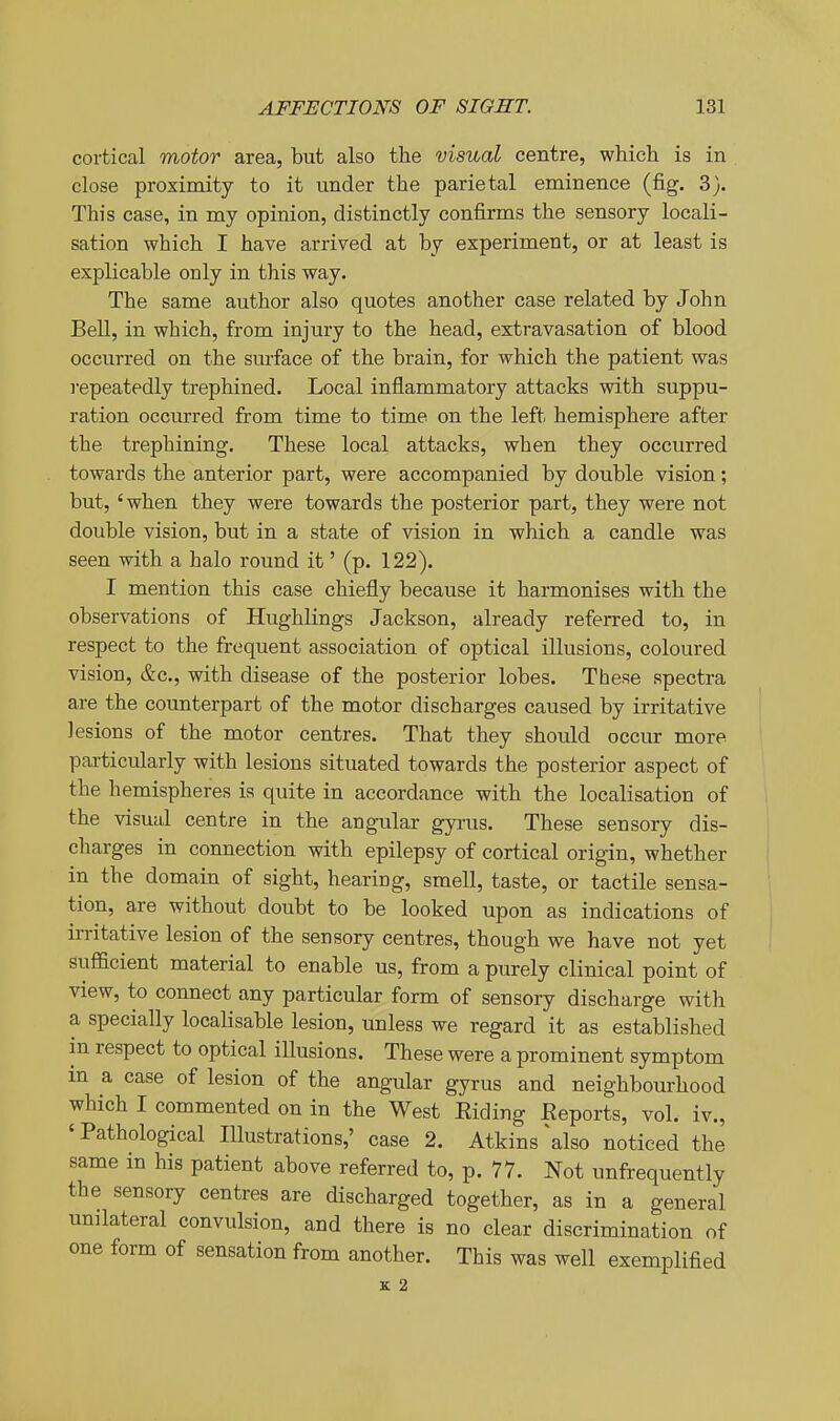 cortical motor area, but also the visual centre, which is in . close proximity to it under the parietal eminence (fig. 3). This case, in my opinion, distinctly confirms the sensory locali- sation which I have arrived at by experiment, or at least is explicable only in this way. The same author also quotes another case related by John Bell, in which, from injury to the head, extravasation of blood occurred on the surface of the brain, for which the patient was repeatedly trephined. Local inflammatory attacks with suppu- ration occurred from time to time on the left hemisphere after the trephining. These local attacks, when they occurred towards the anterior part, were accompanied by double vision; but, 'when they were towards the posterior part, they were not double vision, but in a state of vision in which a candle was seen with a halo round it' (p. 122). I mention this case chiefly because it harmonises with the observations of Hughlings Jackson, already referred to, in respect to the frequent association of optical illusions, coloured vision, &c., with disease of the posterior lobes. These spectra are the counterpart of the motor discharges caused by irritative lesions of the motor centres. That they should occur more particularly with lesions situated towards the posterior aspect of the hemispheres is quite in accordance with the localisation of the visual centre in the angular gyrus. These sensory dis- charges in connection with epilepsy of cortical origin, whether in the domain of sight, hearing, smell, taste, or tactile sensa- tion, are without doubt to be looked upon as indications of irritative lesion of the sensory centres, though we have not yet sufficient material to enable us, from a purely clinical point of view, to connect any particular form of sensory discharge with a specially localisable lesion, unless we regard it as established in respect to optical illusions. These were a prominent symptom in a case of lesion of the angular gyrus and neighbourhood which I commented on in the West Eiding Reports, vol. iv., ' Pathological Illustrations,' case 2. Atkins ^also noticed the same in his patient above referred to, p. 77. Not unfrequently the sensory centres are discharged together, as in a general unilateral convulsion, and there is no clear discrimination of one form of sensation from another. This was well exemplified K 2