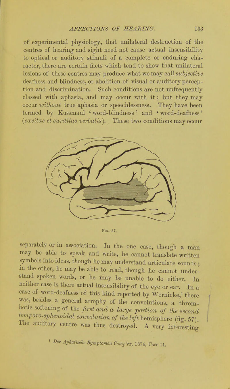 of experimental physiology, that unilateral destruction of the centres of hearing and sight need not cause actual insensibility to optical or auditory stimuli of a complete or endming cha- racter, there are certain facts which tend to show that unilateral lesions of these centres may produce what we may call subjective deafness and blindness, or abolition of visual or auditory percep- tion and discrimination. Such conditions are not unfrequently classed with aphasia, and may occur with it; but they may occui- %oithout true aphasia or speechlessness. They have been termed by Kussmaul ' word-blindness ' and ' word-deafness' {ccecitas et surditas verbalis). These two conditions may occur Fio. 57. separately or in association. In the one case, though a man may be able to speak and write, he cannot translate written symbols into ideas, though he may understand articulate sounds ; m the other, he may be able to read, though he cannot under- stand spoken words, or he may be unable to do either. In neither case is there actual insensibility of the eye or ear. In a case of word-deafness of this kind reported by Wernicke,^ there was, besides a general atrophy of the convolutions, a throm- botic softening of the first and a large portion of the second tevvforo-sphenoidal convolution of the left hemisphere (fig 57) Ihe auditory centre was thus destroyed. A very interesting * Der Apkatische Sympiomen Complex, 1874, Case 11.