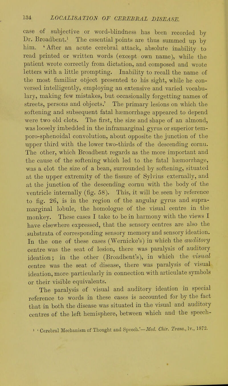 case of subjective or word-blindness has been recorded by Dr. Broadbent.* The essential points are thus summed up by him. 'After an acute cerebral attack, absolute inability to read printed or written words (except own name), while the patient wrote correctly from dictation, and composed and wrote letters with a little prompting. Inability to recall the name of the most familiar object presented to his sight, while he con- versed intelligently, employing an extensive and varied vocabu- lary, making few mistakes, but occasionally forgetting names of streets, persons and objects.' The primary lesions on which the softening and subsequent fatal haemorrhage appeared to depend were two old clots. The first, the size and shape of an almond, was loosely imbedded in the inframarginal gyrus or superior tem- poro-sphenoidal convolution, about opposite the junction of the upper third with the lower two-thirds of the descending cornu. The other, which Broadbent regards as the more important and the cause of the softening which led to the fatal haemorrhage, was a clot the size of a bean, surrounded by softening, situated at the upper extremity of the fissure of Sylvius externally, and at the junction of the descending cornu with the body of the ventricle internally (fig. 58). This, it will be seen by reference to fig. 26, is in the region of the angular gyrus and supra- marginal lobule, the homologue of the visual centre in tlie monkey. These cases I take to be in harmony with the views I have elsewhere expressed, that the sensory centres are also the . substrata of corresponding sensory memory and sensory ideation. In the one of these cases (Wernicke's) in which the auditory centre was the seat of lesion, there was paralysis of auditory ideation; in the other (Broadbent's), in which the visual centre was the seat of disease, there was paralysis of visual ideation, more particularly in connection with articulate symbols or their visible equivalents. The paralysis of visual and auditory ideation in special reference to woi-ds in these cases is accounted for by the fact that in both the disease was situated in the visual and auditory centres of the left hemisphere, between which and the speech- ' ' Cerebral Mechanism of Thought and Speech.'—ilfcci. Chir. Trans., Iv., 1872.