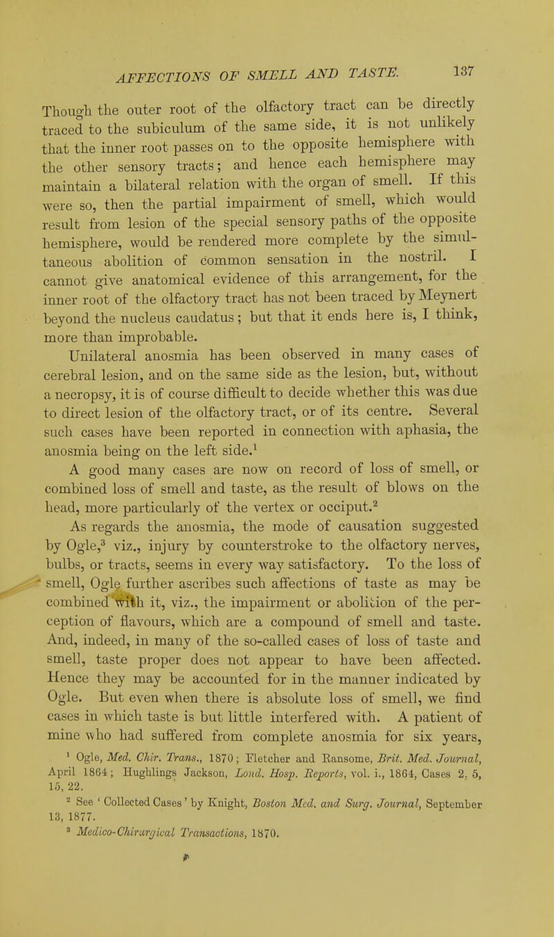 Though the outer root of the olfactory tract can be directly traced to the subiculum of the same side, it is uot unlikely that the inner root passes on to the opposite hemisphere with the other sensory tracts; and hence each hemisphere may maintain a bilateral relation with the organ of smell. If this were so, then the partial impairment of smell, which would result from lesion of the special sensory paths of the opposite hemisphere, would be rendered more complete by the simul- taneous abolition of common sensation in the nostril. I cannot give anatomical evidence of this arrangement, for the inner root of the olfactory tract has not been traced by Meynert beyond the nucleus caudatus; but that it ends here is, I think, more than improbable. Unilateral anosmia has been observed in many cases of cerebral lesion, and on the same side as the lesion, but, without a necropsy, it is of course difficult to decide whether this was due to direct lesion of the olfactory tract, or of its centre. Several such cases have been reported in connection with aphasia, the anosmia being on the left side.^ A good many cases are now on record of loss of smell, or combined loss of smell and taste, as the result of blows on the head, more particularly of the vertex or occiput.'^ As regards the anosmia, the mode of causation suggested by Ogle,^ viz., injury by counterstroke to the olfactory nerves, bulbs, or tracts, seems in every way satisfactory. To the loss of • smell. Ogle further ascribes such affections of taste as may be combined'i^h it, viz., the impairment or abolition of the per- ception of flavours, which are a compound of smell and taste. And, indeed, in many of the so-called cases of loss of taste and smell, taste proper does not appear to have been affected. Hence they may be accounted for in the manner indicated by Ogle. But even when there is absolute loss of smell, we find cases in which taste is but little interfered with. A patient of mine ^vho had suffered from complete anosmia for six years, ' Ogle, Med. Chir. Trans., 1870; Fletcher and Eansome, Brit. Med. Journal, April 1864; Hughlings Jackson, Loud. Hosp. Reports, vol. i., 18G4, Cases 2. 6, 15,22. ^ See ' Collected Cases' by Knight, Boston Med. and Surg. Journal, September 13, 1877. ^ Medko-Chirurg'wal Transactions, 1870.