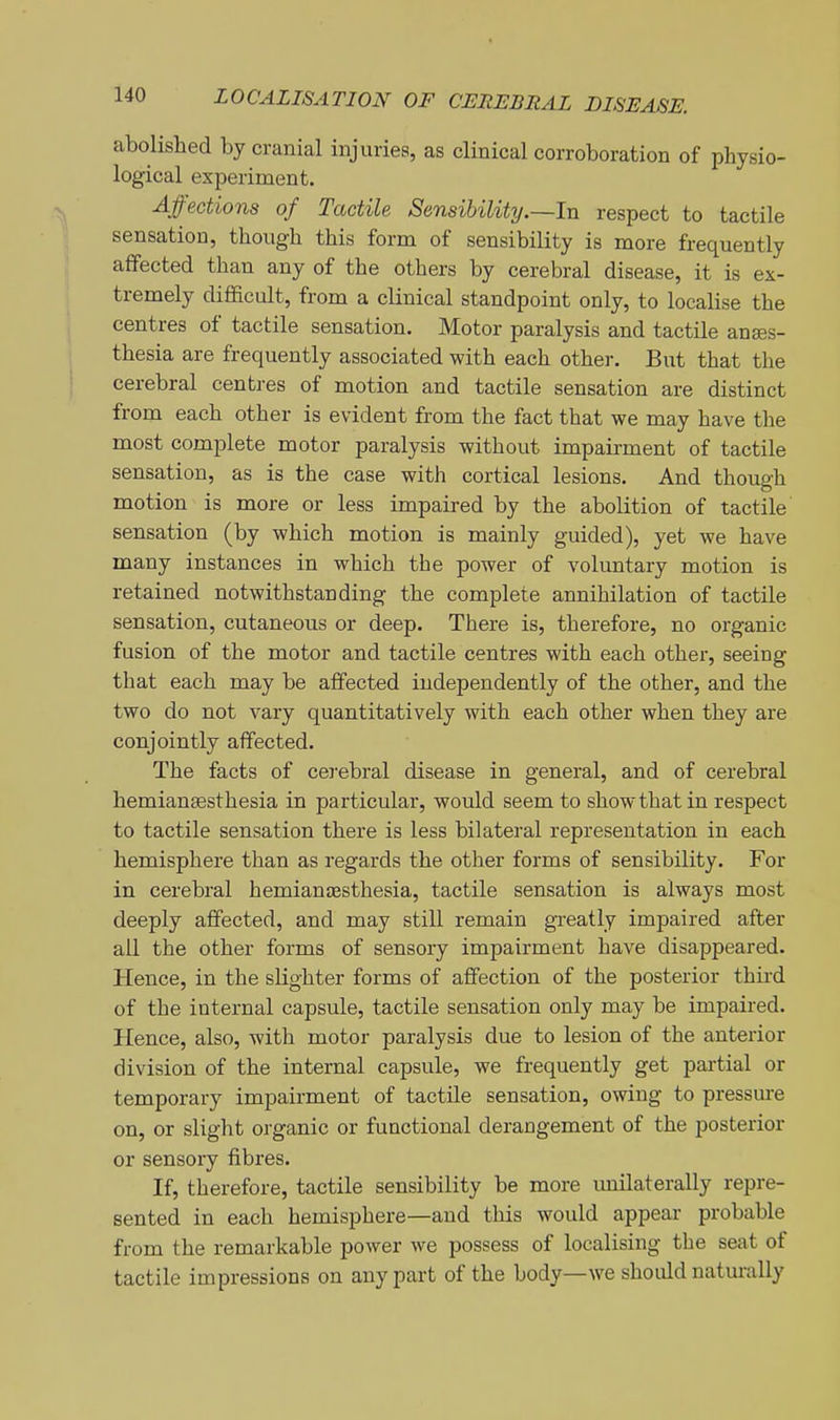 abolished by cranial injuries, as clinical corroboration of physio- logical experiment. Affections of Tactile Sensibility.—In respect to tactile sensation, though this form of sensibility is more frequently affected than any of the others by cerebral disease, it is ex- tremely difficult, from a clinical standpoint only, to localise the centres of tactile sensation. Motor paralysis and tactile anaes- thesia are frequently associated with each other. But that the cerebral centres of motion and tactile sensation are distinct from each other is evident from the fact that we may have the most complete motor paralysis without impairment of tactile sensation, as is the case with cortical lesions. And though motion is more or less impaired by the abolition of tactile' sensation (by which motion is mainly guided), yet we have many instances in which the power of voluntary motion is retained notwithstanding the complete annihilation of tactile sensation, cutaneous or deep. There is, therefore, no organic fusion of the motor and tactile centres with each other, seeing that each may be affected independently of the other, and the two do not vary quantitatively with each other when they are conjointly affected. The facts of cerebral disease in general, and of cerebral hemiansesthesia in particular, would seem to show that in respect to tactile sensation there is less bilateral representation in each hemisphere than as regards the other forms of sensibility. For in cerebral hemianaesthesia, tactile sensation is always most deeply affected, and may still remain greatly impaired after ail the other forms of sensory impairment have disappeared. Hence, in the sKghter forms of affection of the posterior third of the internal capsule, tactile sensation only may be impaired. Hence, also, with motor paralysis due to lesion of the anterior division of the internal capsule, we frequently get pai'tial or temporary impairment of tactile sensation, owing to pressure on, or slight organic or functional derangement of the posterior or sensory fibres. If, therefore, tactile sensibility be more imilaterally repre- sented in each hemisphere—and this would appear probable from the remarkable power we possess of localising the seat of tactile impressions on any part of the body—we should naturally