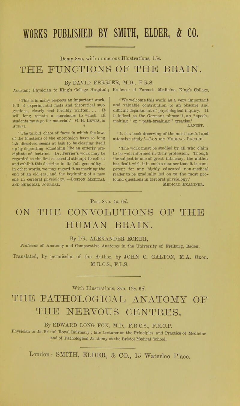 WORKS PUBLISHED BY SITH, ELDER, & CO. Demy 8vo. with numerous Illustrations, 16s. THE FUNCTIONS OF THE BEAIN. By DAVID FEERIER, M.D, F.R.S. Assistant Physician to King's College Hospital ; Professor of Forensic Medicine, King's College. ' This is in many respects an important work, full of experimental facts and theoretical sug- gestions, clearly ■end forcibly written. ... It m]l long remain a storehouse to which all students must go for material.'—Q. H. Lbwtes, in Nature. > ' The turbid chaos of facts in which the laws of the functions of the encephalon have so long lain dissolved seems at last to be clearing itself up by depositing something like an orderly pre- cipitate of doctrine. Dr. Ferrier's work may be regarded as the first successful attempt to collect and exhibit this doctrine in its fuU generality— in other words, we may regard it as marking the end of an old era, and the beginning of a new one in cerebral physiology.'—BOSTON Mkdical ^XD Surgical Jodrxal. ' We welcome this work as a very important and valuable contribution to an obscure and difBoult department of physiological inquiry. It is indeed, as the Germans phrase it, an epoch- maldng or  path-breaking treatise.' Lancet. ' It is a book deserving of the most careful and attentive study.'—London Medical Record. ' The work must be studied by all who claim to be well informed in their profession. Though the subject is one of great intricacy, the author has dealt with it in such a manner that it is com- petent for any highly educated non-medical reader to be gradually led on to the most pro- found questions in cerebral physiology.' Medical Examiner. Post 8vo. 4s. 6d. ON THE CONVOLUTIONS OF THE HUMAN BEAIN. By DR. ALEXANDER ECKER, Professor of Anatomy and Comparative Anatomy in the University of Freiburg, Baden. Translated, by permission of the Author, by JOHN C. GALTON, M.A. Oxen. M.R.C.S., E.L.S. With Illustrations, 8vo. 12s. 6d. THE PATHOLOGICAL ANATOMY OF THE NEEYOUS CENTEES. By EDWARD LONG FOX, M.D., F.R.C.S., F.R.C.P. Physician to the Bristol Royal Infirmary ; late Lecturer on the Prmciples and Practice of Medicine and of Pathological Anatomy at the Bristol Medical School. London: SMITH, ELDER, & CO., 15 Waterloo Place.