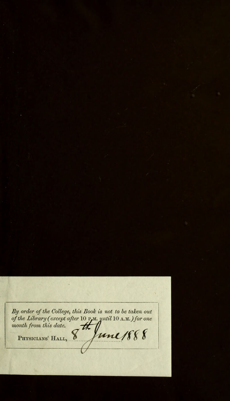 By order of the College^ this Book is not to he taken out of the Library (except after 10 v^u-j^mtil 10 a.m. ^/or one month from this date. Physicians’ Hall,