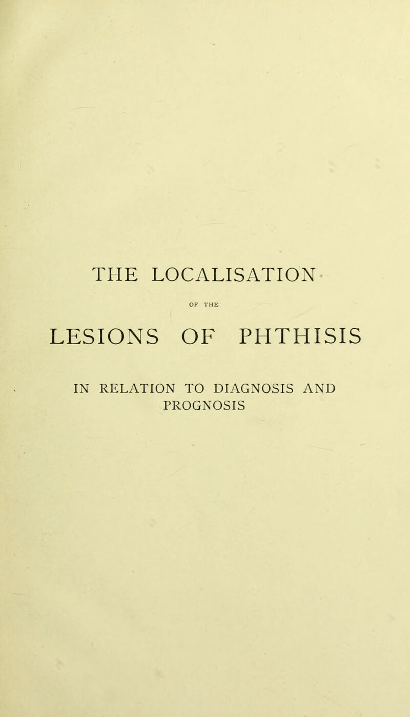 THE LOCALISATION' OF THE LESIONS OF PHTHISIS IN RELATION TO DIAGNOSIS AND PROGNOSIS