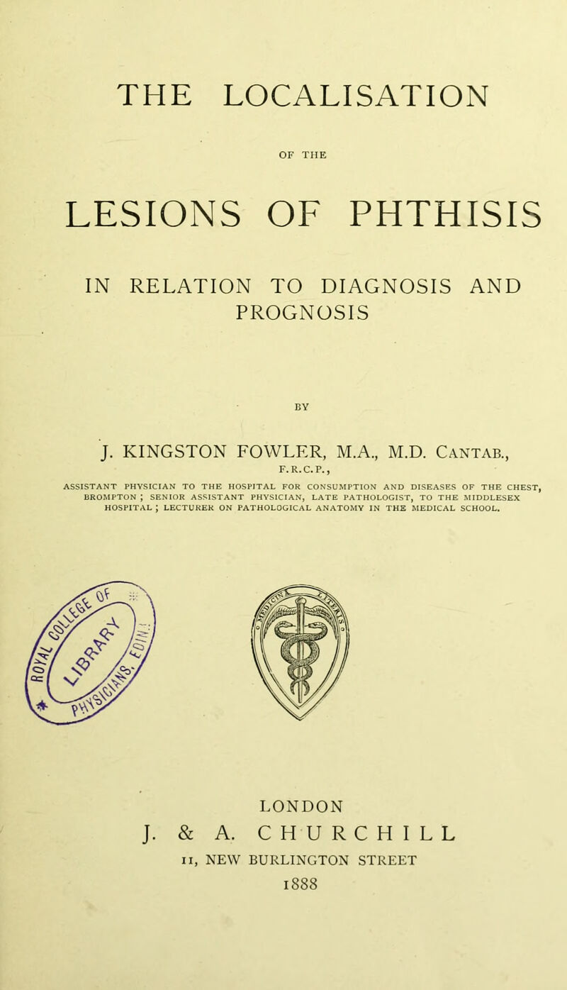OF THE LESIONS OF PHTHISIS IN RELATION TO DIAGNOSIS AND PROGNOSIS BY J. KINGSTON FOWLER, M.A, M.D. Cantab., F.R.C.P., ASSISTANT PHYSICIAN TO THE HOSPITAL FOR CONSUMPTION AND DISEASES OF THE CHEST, BROMPTON ; SENIOR ASSISTANT PHYSICIAN, LATE PATHOLOGIST, TO THE MIDDLESEX HOSPITAL ; LECTURER ON PATHOLOGICAL ANATOMY IN THE MEDICAL SCHOOL. LONDON J. & A. CHURCHILL II, NEW BURLINGTON STREET 1888