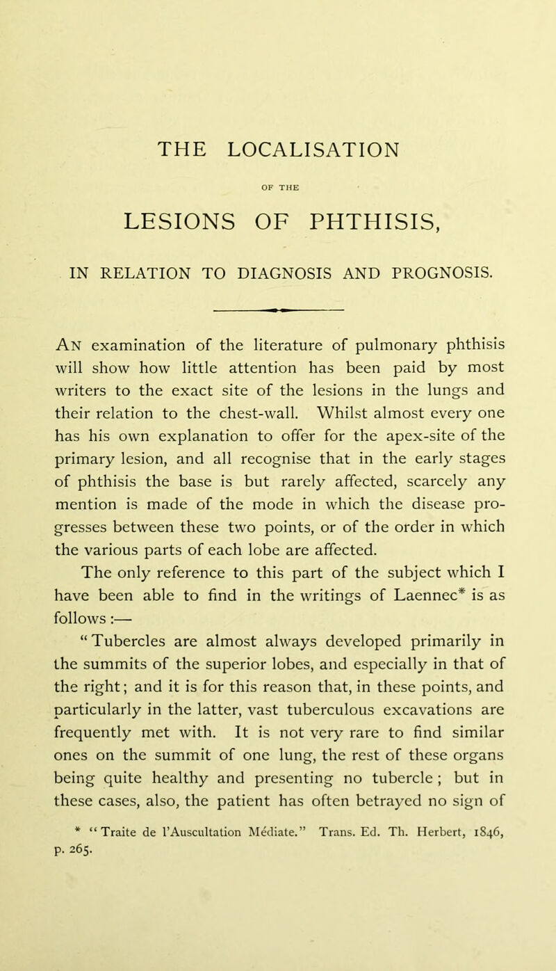 OF THE LESIONS OF PHTHISIS, IN RELATION TO DIAGNOSIS AND PROGNOSIS. An examination of the literature of pulmonary phthisis will show how little attention has been paid by most writers to the exact site of the lesions in the lungs and their relation to the chest-wall. Whilst almost every one has his own explanation to offer for the apex-site of the primary lesion, and all recognise that in the early stages of phthisis the base is but rarely affected, scarcely any mention is made of the mode in which the disease pro- gresses between these two points, or of the order in which the various parts of each lobe are affected. The only reference to this part of the subject which I have been able to find in the writings of Laennec* is as follows:— “Tubercles are almost always developed primarily in the summits of the superior lobes, and especially in that of the right; and it is for this reason that, in these points, and particularly in the latter, vast tuberculous excavations are frequently met with. It is not very rare to find similar ones on the summit of one lung, the rest of these organs being quite healthy and presenting no tubercle ; but in these cases, also, the patient has often betrayed no sign of * “Traite de rAuscultalion Mediate.” Trans. Ed. Th. Herbert, 1846, p. 265.