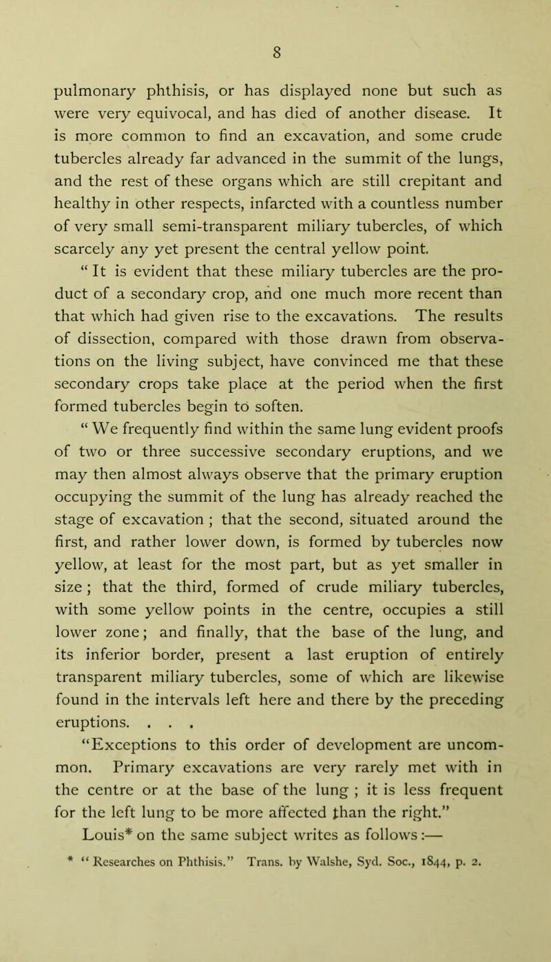 pulmonary phthisis, or has displayed none but such as were very equivocal, and has died of another disease. It is more common to find an excavation, and some crude tubercles already far advanced in the summit of the lungs, and the rest of these organs which are still crepitant and healthy in other respects, infarcted with a countless number of very small semi-transparent miliary tubercles, of which scarcely any yet present the central yellow point, “It is evident that these miliary tubercles are the pro- duct of a secondary crop, and one much more recent than that which had given rise to the excavations. The results of dissection, compared with those drawn from observa- tions on the living subject, have convinced me that these secondary crops take place at the period when the first formed tubercles begin to soften. “We frequently find within the same lung evident proofs of two or three successive secondary eruptions, and we may then almost always observe that the primary eruption occupying the summit of the lung has already reached the stage of excavation ; that the second, situated around the first, and rather lower down, is formed by tubercles now yellow, at least for the most part, but as yet smaller in size; that the third, formed of crude miliary tubercles, with some yellow points in the centre, occupies a still lower zone; and finally, that the base of the lung, and its inferior border, present a last eruption of entirely transparent miliary tubercles, some of which are likewise found in the intervals left here and there by the preceding eruptions. . . . “Exceptions to this order of development are uncom- mon. Primary excavations are very rarely met with in the centre or at the base of the lung ; it is less frequent for the left lung to be more affected than the right.” Louis* on the same subject writes as follows:— * “ Researches on Phthisis.” Trans, by Walshe, Syd. Soc., 1844, p. 2.