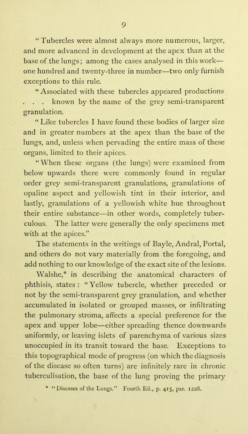 “ Tubercles were almost always more numerous, larger, and more advanced in development at the apex than at the base of the lungs; among the cases analysed in this work— one hundred and twenty-three in number—two only furnish exceptions to this rule. “ Associated with these tubercles appeared productions . . . known by the name of the grey semi-transparent granulation. “ Like tubercles I have found these bodies of larger size and in greater numbers at the apex than the base of the lungs, and, unless when pervading the entire mass of these organs, limited to their apices. “ When these organs (the lungs) were examined from below upwards there were commonly found in regular order grey semi-transparent granulations, granulations of opaline aspect and yellowish tint in their interior, and lastly, granulations of a yellowish white hue throughout their entire substance—in other words, completely tuber- culous. The latter were generally the only specimens met with at the apices.” The statements in the writings of Bayle, Andral, Portal, and others do not vary materially from the foregoing, and add nothing to our knowledge of the exact site of the lesions. Walshe,* in describing the anatomical characters of phthisis, states: “Yellow tubercle, whether preceded or not by the semi-transparent grey granulation, and whether accumulated in isolated or grouped masses, or infiltrating the pulmonary stroma, affects a special preference for the apex and upper lobe—either spreading thence downwards uniformly, or leaving islets of parenchyma of various sizes unoccupied in its transit toward the base. Exceptions to this topographical mode of progress (on which the diagnosis of the disease so often turns) are infinitely rare in chronic tuberculisation, the base of the lung proving the primary * “Diseases of the Lungs.” Fourth Ed., p. 415, par. 122S.