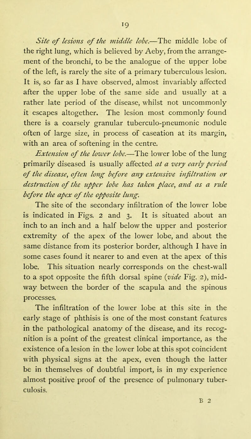 Site of lesions of the middle lobe.—The middle lobe of the right lung, which is believed by Aeby, from the arrange- ment of the bronchi, to be the analogue of the upper lobe of the left, is rarely the site of a primary tuberculous lesion. It is, so far as I have observed, almost invariably affected after the upper lobe of the same side and usually at a rather late period of the disease, whilst not uncommonly it escapes altogether. The lesion most commonly found there is a coarsely granular tuberculo-pneumonic nodule often of large size, in process of caseation at its margin, with an area of softening in the centre. Extension of the lower lobe.—The lower lobe of the lung primarily diseased is usually affected at a very early period of the disease, often long before any extensive infiltration or destruction of the upper lobe has taken place, and as a ride before the apex of the opposite king. The site of the secondary infiltration of the lower lobe is indicated in Figs. 2 and 3. It is situated about an inch to an inch and a half below the upper and posterior extremity of the apex of the lower lobe, and about the same distance from its posterior border, although I have in some cases found it nearer to and even at the apex of this lobe. This situation nearly corresponds on the chest-wall to a spot opposite the fifth dorsal spine {vide Fig. 2), mid- way between the border of the scapula and the spinous processes. The infiltration of the lower lobe at this site in the early stage of phthisis is one of the most constant features in the pathological anatomy of the disease, and its recog- nition is a point of the greatest clinical importance, as the existence of a lesion in the lower lobe at this spot coincident with physical signs at the apex, even though the latter be in themselves of doubtful import, is in my experience almost positive proof of the presence of pulmonary tuber- culosis. B 2