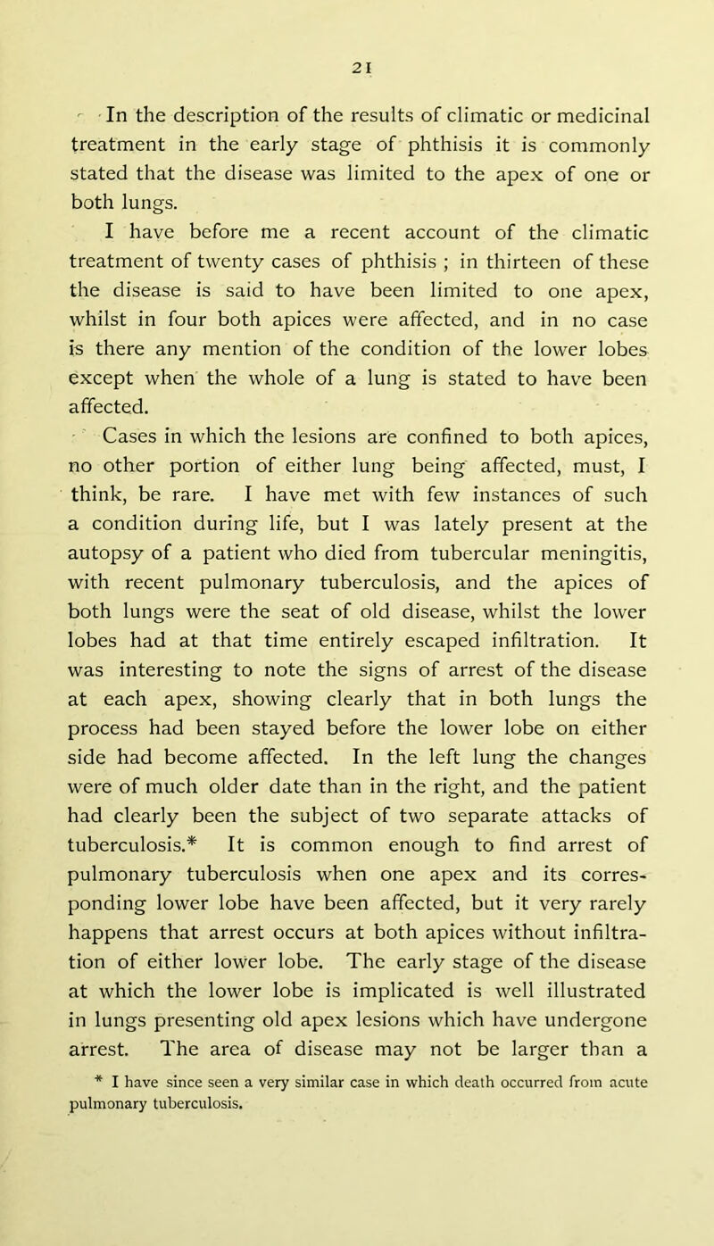 In the description of the results of climatic or medicinal treatment in the early stage of phthisis it is commonly stated that the disease was limited to the apex of one or both lungs. I have before me a recent account of the climatic treatment of twenty cases of phthisis ; in thirteen of these the disease is said to have been limited to one apex, whilst in four both apices were affected, and in no case is there any mention of the condition of the lower lobes except when the whole of a lung is stated to have been affected. Cases in which the lesions are confined to both apices, no other portion of either lung being affected, must, I think, be rare. I have met with few instances of such a condition during life, but I was lately present at the autopsy of a patient who died from tubercular meningitis, with recent pulmonary tuberculosis, and the apices of both lungs were the seat of old disease, whilst the lower lobes had at that time entirely escaped infiltration. It was interesting to note the signs of arrest of the disease at each apex, showing clearly that in both lungs the process had been stayed before the lower lobe on either side had become affected. In the left lung the changes were of much older date than in the right, and the patient had clearly been the subject of two separate attacks of tuberculosis.* It is common enough to find arrest of pulmonary tuberculosis when one apex and its corres- ponding lower lobe have been affected, but it very rarely happens that arrest occurs at both apices without infiltra- tion of either lower lobe. The early stage of the disease at which the lower lobe is implicated is well illustrated in lungs presenting old apex lesions which have undergone arrest. The area of disease may not be larger than a * I have since seen a very similar case in which death occurred from acute pulmonary tuberculosis.