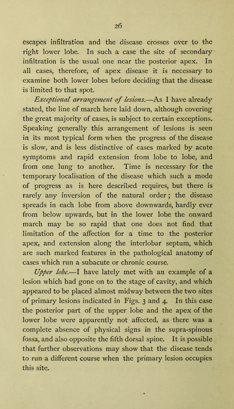 escapes infiltration and the disease crosses over to the right lower lobe. In such a case the site of secondary infiltration is the usual one near the posterior apex. In all cases, therefore, of apex disease it is necessary to examine both lower lobes before deciding that the disease is limited to that spot. Exceptional arrangement of lesions.—As I have already stated, the line of march here laid down, although covering the great majority of cases, is subject to certain exceptions. Speaking generally this arrangement of lesions is seen in its most typical form when the progress of the disease is slow, and is less distinctive of cases marked by acute symptoms and rapid extension from lobe to lobe, and from one lung to another. Time is necessary for the temporary localisation of the disease which such a mode of progress as is here described requires, but there is rarely any inversion of the natural order ; the disease spreads in each lobe from above downwards, hardly ever from below upwards, but in the lower lobe the onward march may be so rapid that one does not find that limitation of the affection for a time to the posterior apex, and extension along the interlobar septum, which are such marked features in the pathological anatomy of cases which run a subacute or chronic course. Upper lobe.—I have lately met with an example of a lesion which had gone on to the stage of cavity, and which appeared to be placed almost midway between the two sites of primary lesions indicated in Figs. 3 and 4. In this case the posterior part of the upper lobe and the apex of the lower lobe were apparently not affected, as there was a complete absence of physical signs in the supra-spinous fossa, and also opposite the fifth dorsal spine. It is possible that further observations may show that the disease tends to run a different course when the primary lesion occupies this site.