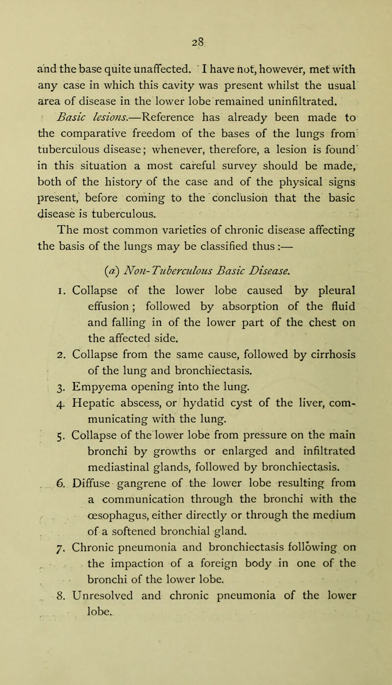 and the base quite unaffected.  I have hot, however, met with any case in which this cavity was present whilst the usual area of disease in the lower lobe remained uninfiltrated. ' Basic lesions.—Reference has already been made to tire comparative freedom of the bases of the lungs from tuberculous disease; whenever, therefore, a lesion is found’ in this situation a most careful survey should be made, both of the history of the case and of the physical signs present, before coming to the conclusion that the basic disease is tuberculous. The most common varieties of chronic disease affecting the basis of the lungs may be classified thus ;— {ai) No7i-Tuberculous Basic Disease. 1. Collapse of the lower lobe caused by pleural effusion; followed by absorption of the fluid and falling in of the lower part of the chest on the affected side. 2. Collapse from the same cause, followed by cirrhosis of the lung and bronchiectasis. 3. Empyema opening into the lung. 4. Hepatic abscess, or hydatid cyst of the liver, com- municating with the lung. 5. Collapse of the lower lobe from pressure on the main bronchi by growths or enlarged and infiltrated mediastinal glands, followed by bronchiectasis. 6. Diffuse gangrene of the lower lobe resulting from a communication through the bronchi with the oesophagus, either directly or through the medium of a softened bronchial gland. 7. Chronic pneumonia and bronchiectasis following on , the impaction of a foreign body in one of the bronchi of the lower lobe. 8. Unresolved and chronic pneumonia of the lower lobe.