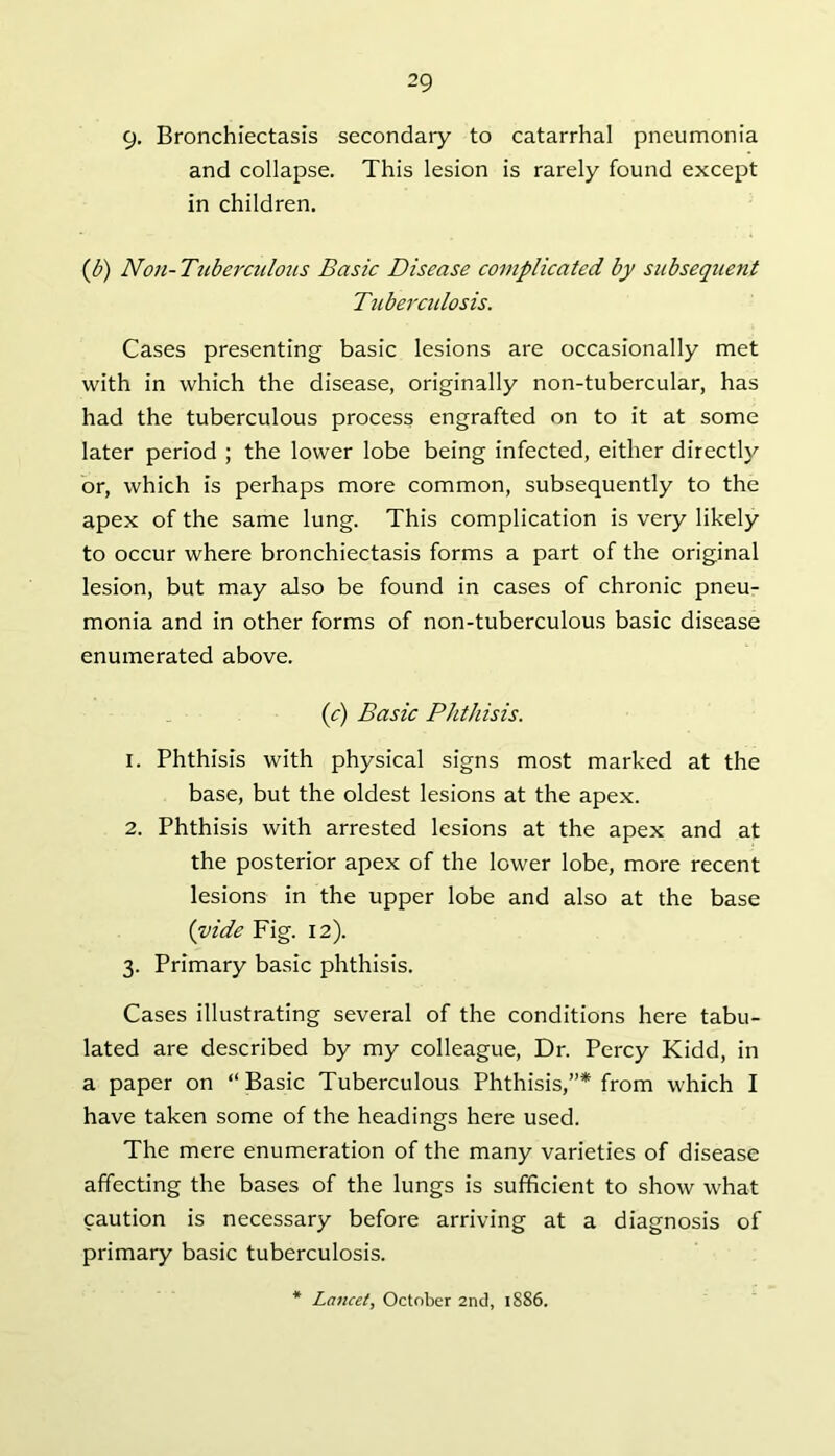 9- Bronchiectasis secondary to catarrhal pneumonia and collapse. This lesion is rarely found except in children, {b) Non-Tuberculoiis Basic Disease complicated by subsequent Tuberculosis. Cases presenting basic lesions are occasionally met with in which the disease, originally non-tubercular, has had the tuberculous process engrafted on to it at some later period ; the lower lobe being infected, either directl}'’ or, which is perhaps more common, subsequently to the apex of the same lung. This complication is very likely to occur where bronchiectasis forms a part of the original lesion, but may also be found in cases of chronic pneu- monia and in other forms of non-tuberculous basic disease enumerated above. (c) Basic Phthisis. 1. Phthisis with physical signs most marked at the base, but the oldest lesions at the apex. 2. Phthisis with arrested lesions at the apex and at the posterior apex of the lower lobe, more recent lesions in the upper lobe and also at the base {vide Fig. 12). 3. Primary basic phthisis. Cases illustrating several of the conditions here tabu- lated are described by my colleague. Dr. Percy Kidd, in a paper on “Basic Tuberculous Phthisis,”* from which I have taken some of the headings here used. The mere enumeration of the many varieties of disease affecting the bases of the lungs is sufficient to show what caution is necessary before arriving at a diagnosis of primary basic tuberculosis. Lancet, October 2nd, 1886.