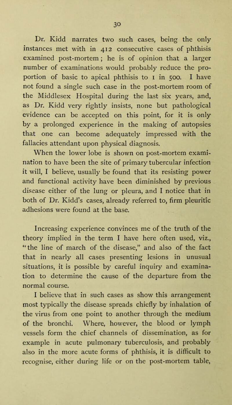 Dr. Kidd narrates two such cases, being the only instances met with in 412 consecutive cases of phthisis examined post-mortem ; he is of opinion that a larger number of examinations would probably reduce the pro- portion of basic to apical phthisis to i in 500. I have not found a single such case in the post-mortem room of the Middlesex Hospital during the last six years, and, as Dr, Kidd very rightly insists, none but pathological evidence can be accepted on this point, for it is only by a prolonged experience in the making of autopsies that one can become adequately impressed with the fallacies attendant upon physical diagnosis. When the lower lobe is shown on post-mortem exami- nation to have been the site of primary tubercular infection it will, I believe, usually be found that its resisting power and functional activity have been diminished by previous disease either of the lung or pleura, and I notice that in both of Dr. Kidd’s cases, already referred to, firm pleuritic adhesions were found at the base. Increasing experience convinces me of the truth of the theory implied in the term I have here often used, viz., “ the line of march of the disease,” and also of the fact that in nearly all cases presenting lesions in unusual situations, it is possible by careful inquiry and examina- tion to determine the cause of the departure from the normal course. I believe that in such cases as show this arrangement most typically the disease spreads chiefly by inhalation of the virus from one point to another through the medium of the bronchi. Where, however, the blood or lymph vessels form the chief channels of dissemination, as for example in acute pulmonary tuberculosis, and probably also in the more acute forms of phthisis, it is difficult to recognise, either during life or on the post-mortem table.