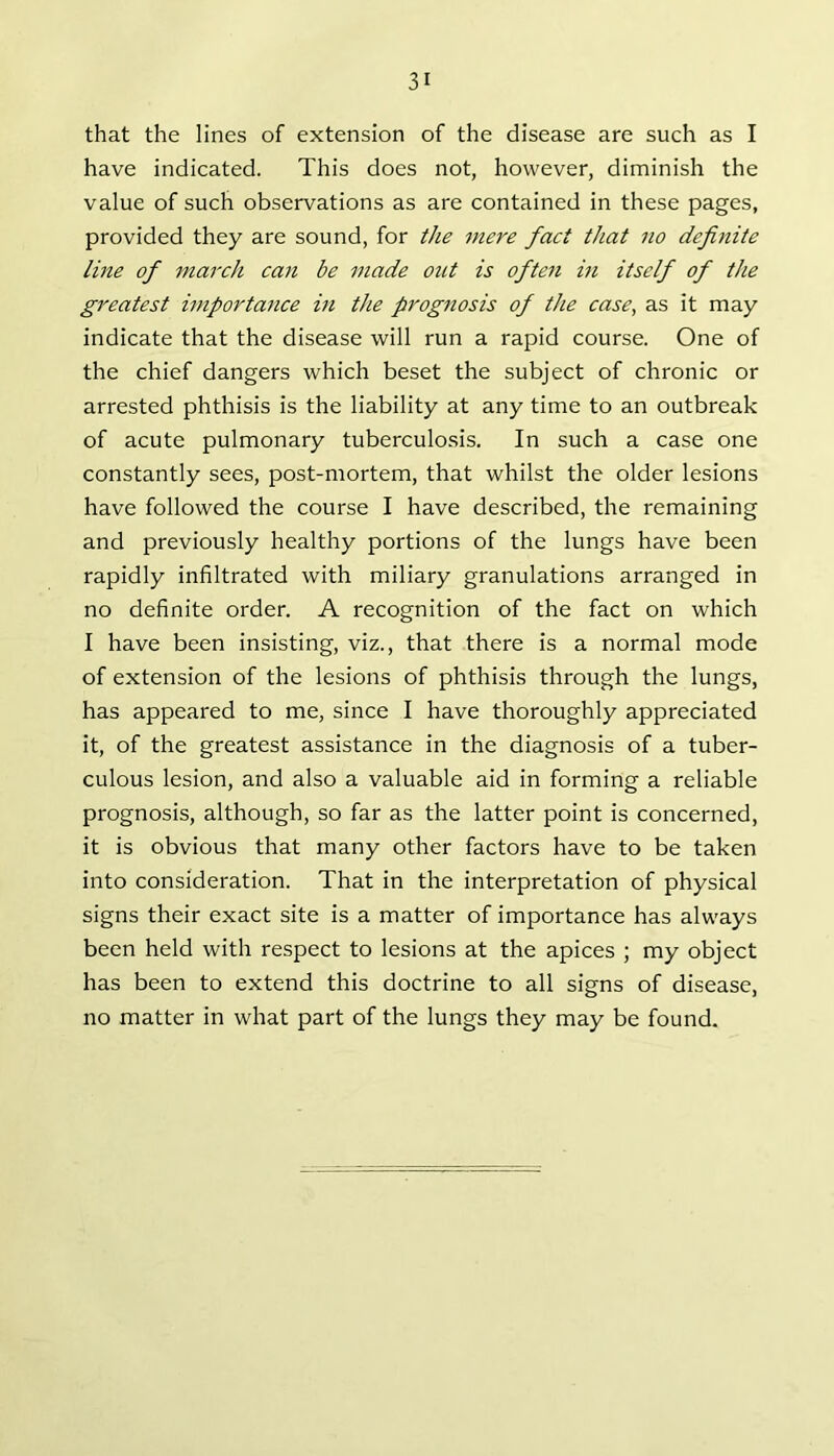 that the lines of extension of the disease are such as I have indicated. This does not, however, diminish the value of such observations as are contained in these pages, provided they are sound, for the mere fact that no definite line of march can be made out is often in itself of the greatest importance in the prognosis of the case, as it may indicate that the disease will run a rapid course. One of the chief dangers which beset the subject of chronic or arrested phthisis is the liability at any time to an outbreak of acute pulmonary tuberculosis. In such a case one constantly sees, post-mortem, that whilst the older lesions have followed the course I have described, the remaining and previously healthy portions of the lungs have been rapidly infiltrated with miliary granulations arranged in no definite order. A recognition of the fact on which I have been insisting, viz., that there is a normal mode of extension of the lesions of phthisis through the lungs, has appeared to me, since I have thoroughly appreciated it, of the greatest assistance in the diagnosis of a tuber- culous lesion, and also a valuable aid in forming a reliable prognosis, although, so far as the latter point is concerned, it is obvious that many other factors have to be taken into consideration. That in the interpretation of physical signs their exact site is a matter of importance has always been held with respect to lesions at the apices ; my object has been to extend this doctrine to all signs of disease, no matter in what part of the lungs they may be found.