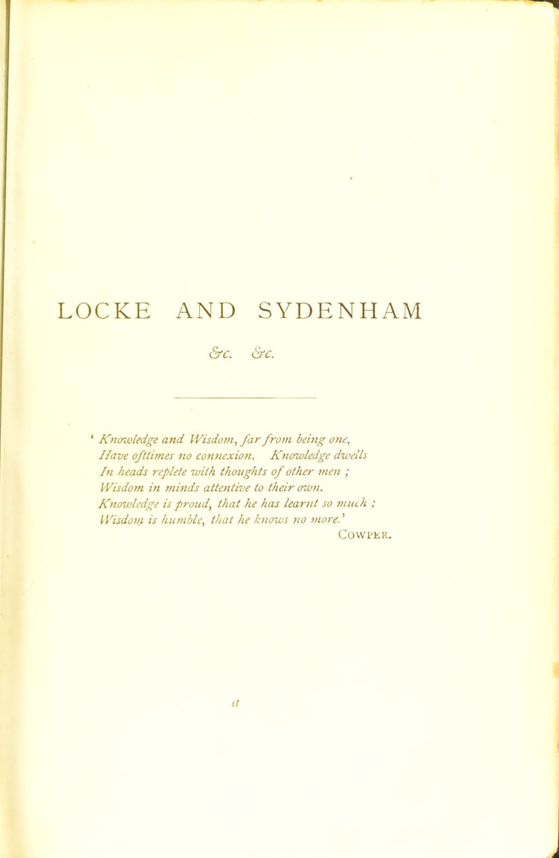LOCKE AND SYDENHAM &c. &c. ‘ Kfiowledge and Wisdom, far from being one. Have ofllimes no connexion. Knowledge dwells In heads replete with thoughts of other men ; Wisdom in minds attentive to their own. Knowledge is proud, that he has learnt so much ; ll'isdon.i is humble, that he knows no more.' Covvi'KR. li