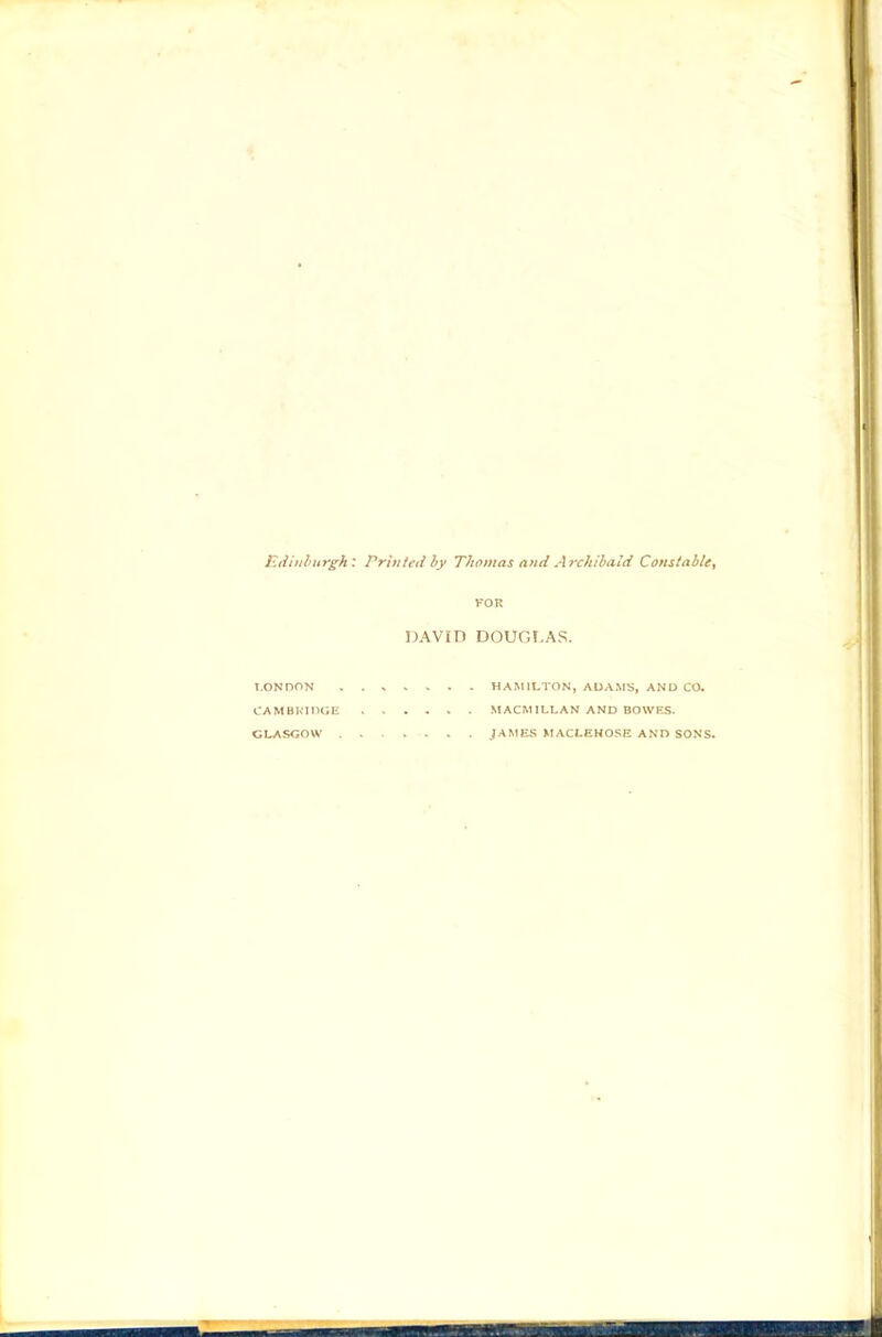 Edinburgh: Prinied by Thomas and Archibald Constable^ FOR DAVm DOUOr.AS. T.ONDON . . > V > . . HAMILTON, ADAMS, AND CO. CAMBKinGE MACMILLAN AND BOWRS. GLASGOW .JAMES MACLEHOSE AND SONS.