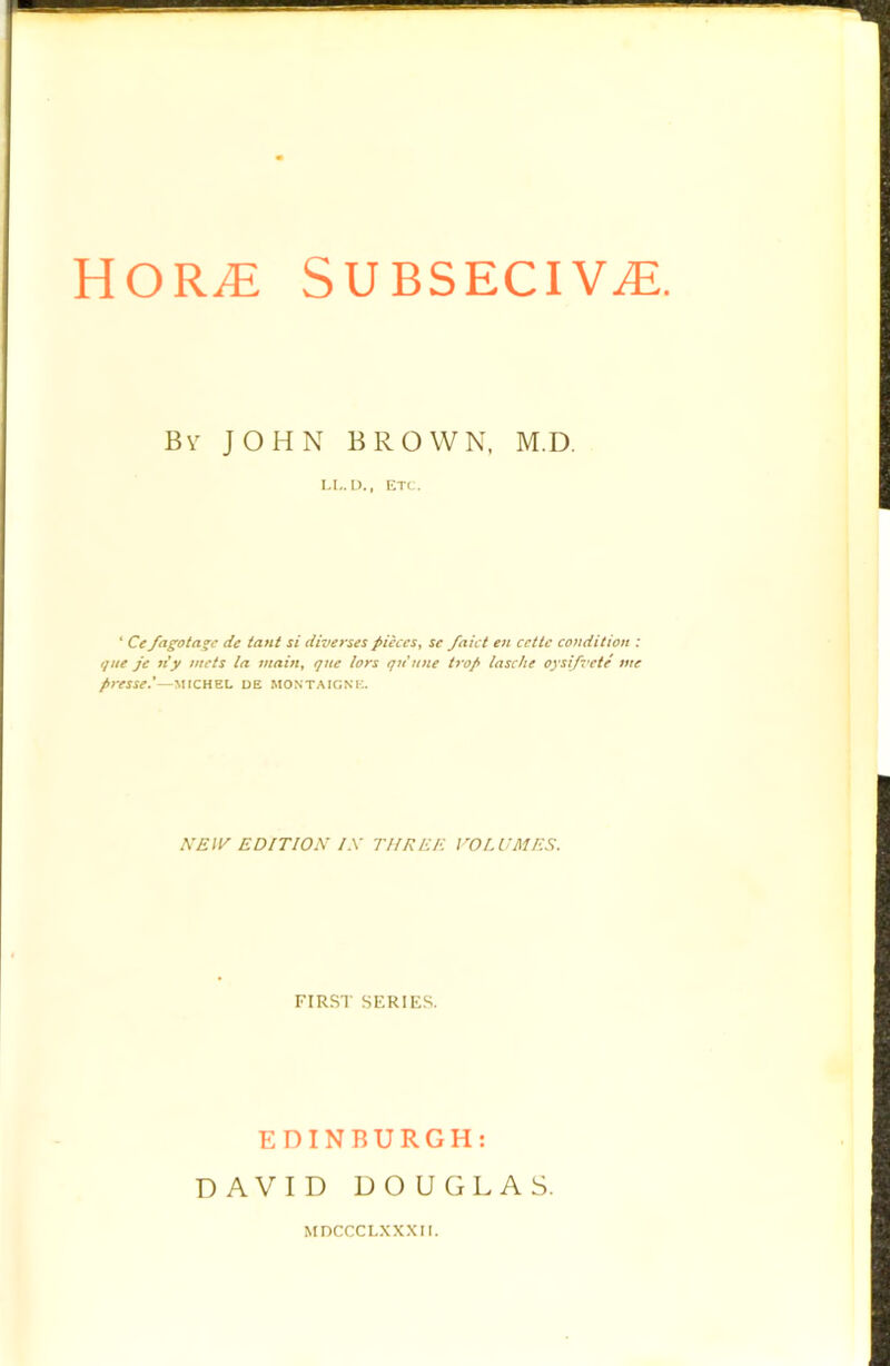 HOR^ SUBSECIV^. Bv JOHN BROWN, M.D. LL. D., ETC . ‘ Ce fagota^c de tant si diverses pieces^ se faict en ccttc condition : que je ti'y mets la main, qne lors qn'nne trap lasche oysifvete me presse*—MfCHEL DE MONTAIONK. SEW EDITION IX THREE rOLUMES. FIRST SFRIFS. EDINBURGH: DAVID DOUGLAS. MDCCCLXXXn.