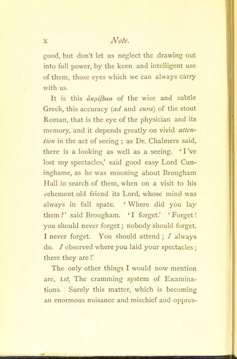 good, but don’t let us neglect the drawing out into full power, by the keen and intelligent use of them, those eyes which we can always carry with us. It is this aKpL^eia of the wise and subtle Greek, this accuracy {ad and cura) of the stout Roman, that is the eye of the physician and its memory, and it depends greatly on vivid atten- tion in the act of seeing ; as Dr. Chalmers said, there is a looking as well as a seeing. ‘ I’ve lost my spectacles,’ said good easy Lord Cun- inghame, as he was mooning about Brougham Hall in search of them, when on a visit to his vehement old friend its Lord, whose mind was always in full spate. ‘ Where did you lay them.^’ said Brougham. ‘I forget.’ ‘Forget! you should never forget; nobody should forget. I never forget. You should attend ; / always do. / observed where you laid your spectacles ; there they are 1’ The only other things I would now mention are, 1st, The cramming system of Examina- tions. Surely this matter, which is becoming an enormous nuisance and mischief and oppres-