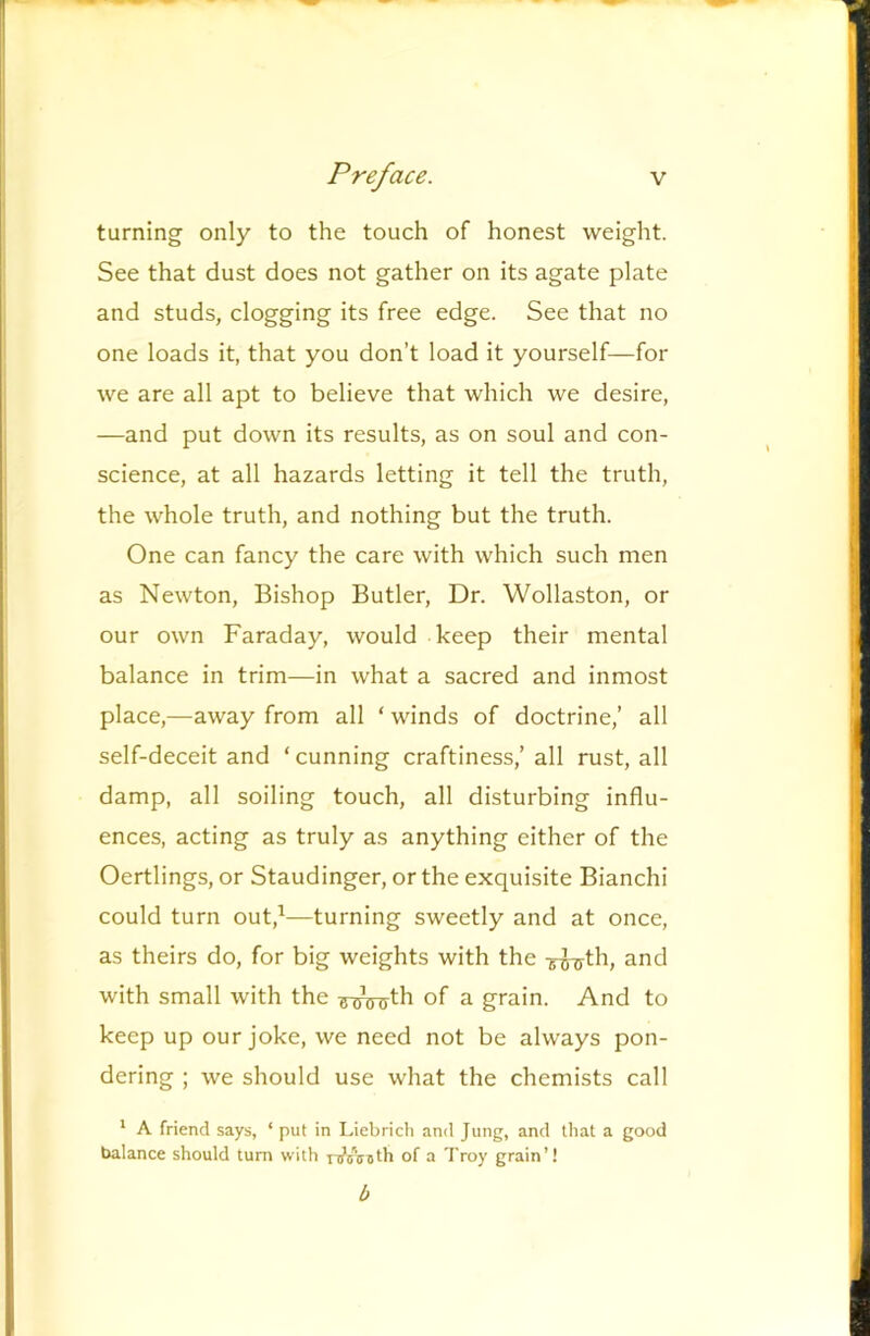 turning only to the touch of honest weight. See that dust does not gather on its agate plate and studs, clogging its free edge. See that no one loads it, that you don’t load it yourself—for we are all apt to believe that which we desire, —and put down its results, as on soul and con- science, at all hazards letting it tell the truth, the whole truth, and nothing but the truth. One can fancy the care with which such men as Newton, Bishop Butler, Dr. Wollaston, or our own Faraday, would keep their mental balance in trim—in what a sacred and inmost place,—away from all ‘ winds of doctrine,’ all self-deceit and ‘cunning craftiness,’ all rust, all damp, all soiling touch, all disturbing influ- ences, acting as truly as anything either of the Oertlings, or Staudinger, or the exquisite Bianchi could turn out,^—turning sweetly and at once, as theirs do, for big weights with the and with small with the r?^th of a grain. And to keep up our joke, we need not be always pon- dering ; we should use what the chemists call * A friend says, ‘ put in Liebridi and Jung, and that a good balance should turn with raAiith of a Troy grain’! b