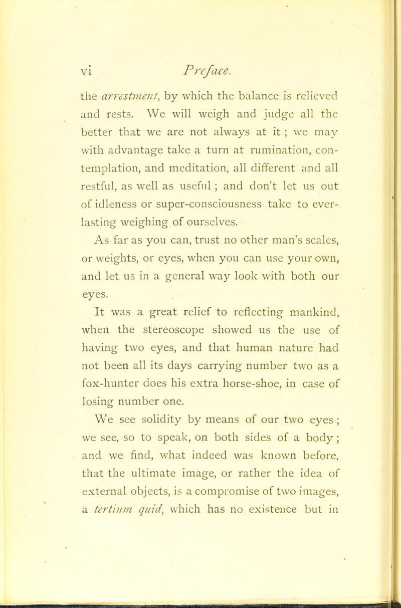 the arrestment, by which the balance is relieved and rests. We will weigh and judge all the better that we are not always at it; we may with advantage take a turn at rumination, con- templation, and meditation, all different and all restful, as well as useful ; and don’t let us out of idleness or super-consciousness take to ever- lasting weighing of ourselves. As far as you can, trust no other man’s scales, or weights, or eyes, when you can use your own, and let us in a general way look with both our eyes. It was a great relief to reflecting mankind, when the stereoscope showed us the use of having two eyes, and that human nature had not been all its days carrying number two as a fox-hunter does his extra horse-shoe, in case of losing number one. We see solidity by means of our two eyes ; we see, so to speak, on both sides of a body; and we find, what indeed was known before, that the ultimate image, or rather the idea of e.xternal objects, is a compromise of two images, a tertinm quid, which has no existence but in