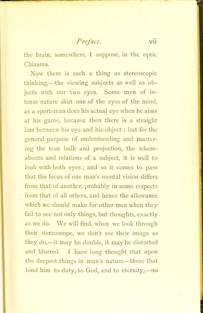 the brain, somewhere, I suppose, in the optic Chiasma. Now there is such a thing as stereoscopic thinking,—the viewing subjects as well as ob- jects with our two eyes. Some men of in- tense nature shut one of the eyes of the mind, as a sportsman does his actual eye when he aims at his game, because then there is a straight line between his eye and his object ; but for the general purpose of understanding and master- ing the true bulk and projection, the where- abouts and relations of a subject, it is well to look with both eyes ; and so it comes to pass that the focus of one man’s mental vision differs from that of another, probably in some respects from that of all others, and hence the allowance which we should make for other men when they fail to see not only things, but thoughts, exactly as we do. We will find, when we look through their stereoscope, we don’t see their image as they do,—it may be double, it may be distorted and blurred. I have long thought that upon the deepest things in man’s nature—those that bind him to duty, to God, and to eternity,—no