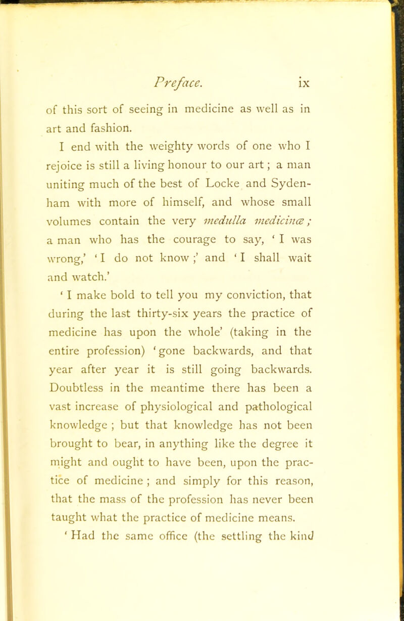 of this sort of seeing in medicine as well as in art and fashion. I end with the weighty words of one who I rejoice is still a living honour to our art; a man uniting much of the best of Locke and Syden- ham with more of himself, and whose small volumes contain the very medulla medicincB; a man who has the courage to say, ‘ I was wrong,’ ‘ I do not knowand ‘ I shall wait and watch.’ ‘ I make bold to tell you my conviction, that during the last thirty-six years the practice of medicine has upon the whole’ (taking in the entire profession) ‘ gone backwards, and that year after year it is still going backwards. Doubtless in the meantime there has been a vast increase of physiological and pathological knowledge ; but that knowledge has not been brought to bear, in anything like the degree it might and ought to have been, upon the prac- tice of medicine ; and simply for this reason, that the mass of the profession has never been taught what the practice of medicine means. ‘ Had the same office (the settling the kind
