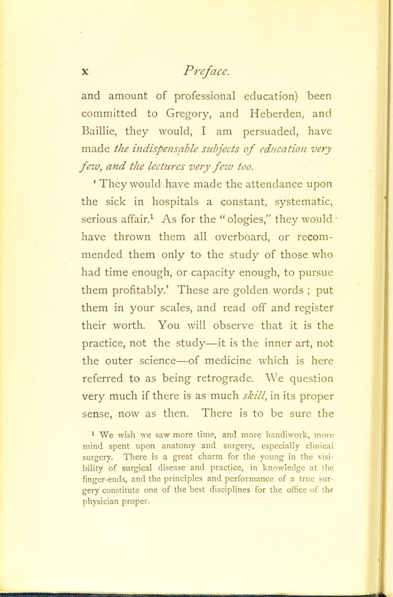 and amount of professional education) been committed to Gregory, and Heberden, and Baillie, they would, I am persuaded, have made the indispensable subjects of education very few, and the lectures very feiv too. ‘ They would have made the attendance upon the sick in hospitals a constant, systematic, serious affair.^ As for the “ ologies,” they would • have thrown them all overboard, or recom- mended them only to the study of those who had time enough, or capacity enough, to pursue them profitably.’ These are golden words ; put them in your scales, and read off and register their worth. You will observe that it is the practice, not the study—it is the inner art, not the outer science—of medicine which is here referred to as being retrograde. We question very much if there is as much shill, in its proper sense, now as then. There is to be sure the * We wish we saw more lime, and more handiwork, more mind spent upon anatomy and surgery, especially clinical surgery. There is a great charm for the young in the visi- bility of surgical disease and practice, in knowledge at the finger-ends, and the principles and performance of a true sur- gery constitute one of the best disciplines for the office of the physician proper.