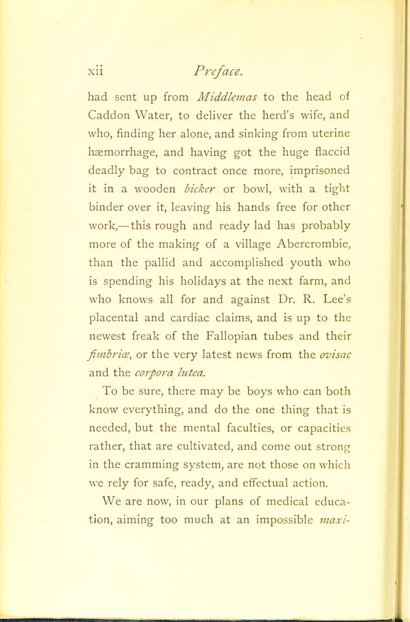 had sent up from Middlemas to the head of Caddon Water, to deliver the herd’s wife, and who, finding her alone, and sinking from uterine haemorrhage, and having got the huge flaccid deadly bag to contract once more, imprisoned it in a wooden bicker or bowl, with a tight binder over it, leaving his hands free for other work,— this rough and ready lad has probably more of the making of a village Abercrombie, than the pallid and accomplished youth who is spending his holidays at the next farm, and who knows all for and against Dr. R. Lee’s placental and cardiac claims, and is up to the newest freak of the Fallopian tubes and their fimbrice, or the very latest news from the ovisac and the corpora hctea. To be sure, there may be boys who can both know everything, and do the one thing that is needed, but the mental faculties, or capacities rather, that are cultivated, and come out strong in the cramming system, are not those on which we rely for safe, ready, and effectual action. We are now, in our plans of medical educa- tion, aiming too much at an impossible maxi-