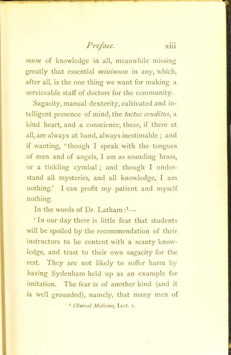 mum of knowledge in all, meanwhile missing greatly that essential minimum in any, which, after all, is the one thing we want for making a serviceable staff of doctors for the community. Sagacity, manual dexterity, cultivated and in- telligent presence of mind, the tactus eniditus, a kind heart, and a conscience, these, if there at all, are always at hand, alw’ays inestimable ; and if wanting, ‘ though I speak with the tongues of men and of angels, I am as sounding brass, or a tinkling cymbal ; and though I under- stand all mysteries, and all knowledge, I am nothing.’ I can profit my patient and myself nothing. In the words of Dr. Latham — ‘ In our day there is little fear that students will be spoiled by the recommendation of their instructors to be content with a scanty know- ledge, and trust to their own sagacity for the rest. They are not likely to suffer harm by having Sydenham held up as an example for imitation. The fear is of another kind (and it is well grounded), namely, that many men of * Clinical .Medicine, Lcct. I.