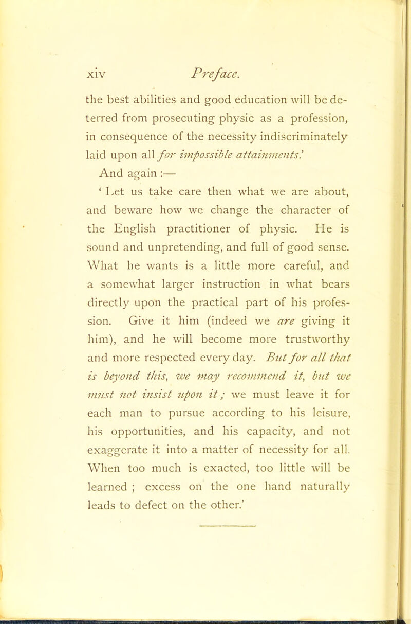 the best abilities and good education will be de- terred from prosecuting physic as a profession, in consequence of the necessity indiscriminately laid upon all for impossible attainments'. And again:— ‘ Let us take care then what we are about, and beware how we change the character of the English practitioner of physic. He is sound and unpretending, and full of good sense. What he wants is a little more careful, and a somewhat larger instruction in what bears directly upon the practical part of his profes- sion. Give it him (indeed we are giving it him), and he will become more trustworthy and more respected every day. Bnt for all that is beyond this, we may recommend it, bnt we must not insist npon it; we must leave it for each man to pursue according to his leisure, his opportunities, and his capacity, and not exaggerate it into a matter of necessity for all. When too much is exacted, too little will be learned ; excess on the one hand naturally leads to defect on the other.’