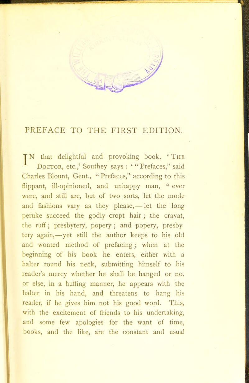 PREFACE TO THE FIRST EDITION. TN that delightful and provoking book, ‘The Doctor, etc.,’ Southey says : ‘ “ Prefaces,” said Charles Blount, Gent., “ Prefaces,” according to this flippant, ill-opinioned, and unhappy man, “ ever were, and still are, but of two sorts, let the mode and fashions vary as they please, — let the long peruke succeed the godly cropt hair; the cravat, the ruff; presbytery, popery; and popery, presby tery again,—yet still the author keeps to his old and wonted method of prefacing; when at the beginning of his book he enters, either with a halter round his neck, submitting himself to his reader’s mercy whether he shall be hanged or no. or else, in a huffing manner, he appears with the halter in his hand, and threatens to hang his reader, if he gives him not his good word. This, with the excitement of friends to his undertaking, and some few apologies for the want of time, books, and the like, are the constant and usual