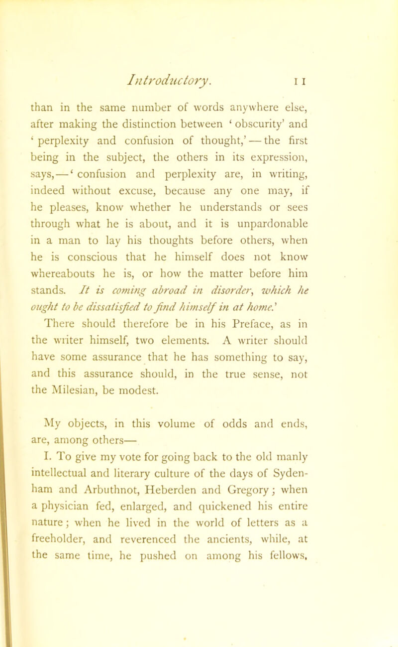 than in the same number of words anywhere else, after making the distinction between ‘ obscurity’ and ‘ perplexity and confusion of thought,’ — the first being in the subject, the others in its expression, says,—‘ confusion and perplexity are, in writing, indeed without excuse, because any one may, if he pleases, know whether he understands or sees through what he is about, and it is unpardonable in a man to lay his thoughts before others, when he is conscious that he himself does not know whereabouts he is, or how the matter before him stands. It is coming abroad in disorder, ivhich he ought to be dissatisfied to find himself m at hornet There should therefore be in his Preface, as in the writer himself, two elements. A writer should have some assurance that he has something to say, and this assurance should, in the true sense, not the Milesian, be modest. My objects, in this volume of odds and ends, are, among others— I. To give my vote for going back to the old manly intellectual and literary culture of the days of Syden- ham and Arbuthnot, Heberden and Gregory; when a physician fed, enlarged, and quickened his entire nature; when he lived in the world of letters as a freeholder, and reverenced the ancients, while, at the same time, he pushed on among his fellows,