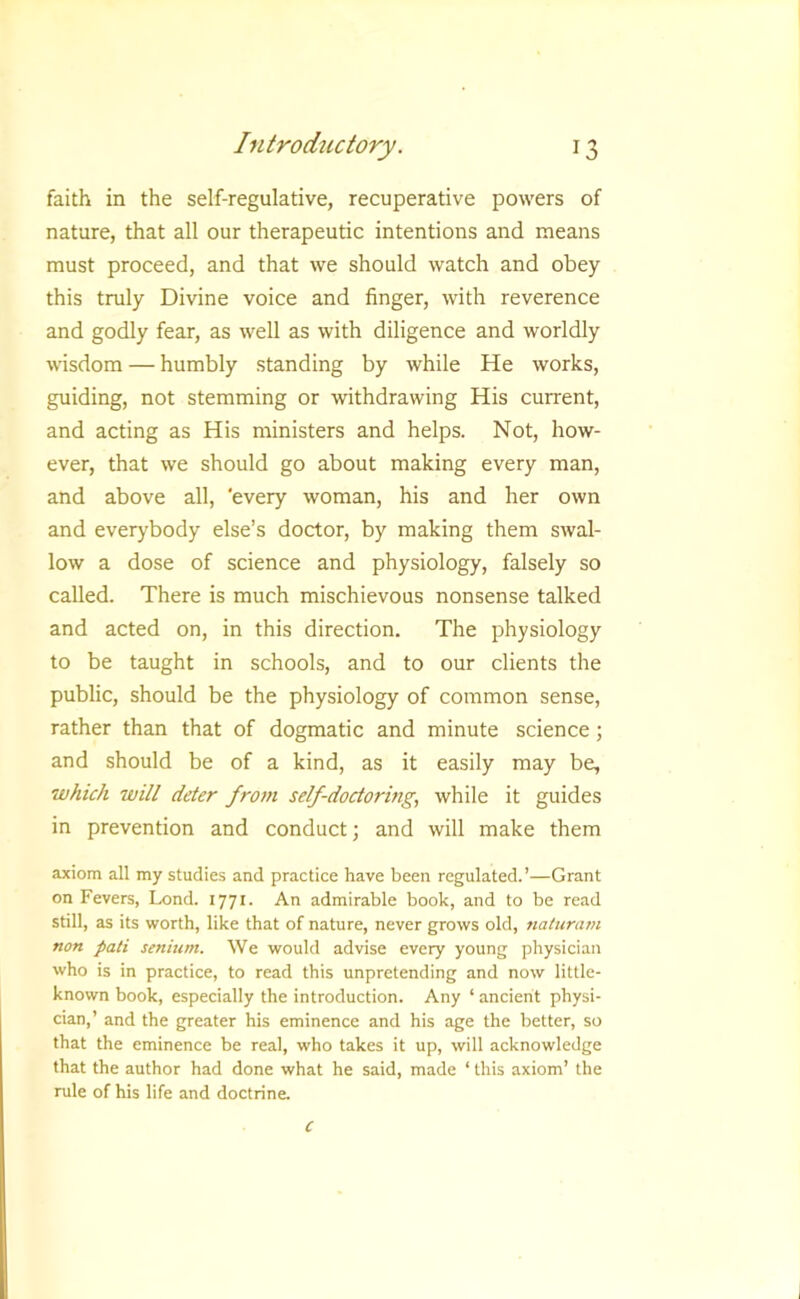 faith in the self-regulative, recuperative powers of nature, that all our therapeutic intentions and means must proceed, and that we should watch and obey this truly Divine voice and finger, with reverence and godly fear, as well as with diligence and worldly wisdom — humbly standing by while He works, guiding, not stemming or withdrawing His current, and acting as His ministers and helps. Not, how- ever, that we should go about making every man, and above all, 'every woman, his and her own and everybody else’s doctor, by making them swal- low a dose of science and physiology, falsely so called. There is much mischievous nonsense talked and acted on, in this direction. The physiology to be taught in schools, and to our clients the public, should be the physiology of common sense, rather than that of dogmatic and minute science; and should be of a kind, as it easily may be, which will deter from self-doctormg, while it guides in prevention and conduct; and will make them axiom all my studies and practice have been regulated.’—Grant on Fevers, Lond. 1771. An admirable book, and to be read still, as its worth, like that of nature, never grows old, naluram non pati senium. We would advise every young physician who is in practice, to read this unpretending and now little- known book, especially the introduction. Any ‘ ancient physi- cian,’ and the greater his eminence and his age the better, so that the eminence be real, who takes it up, will acknowledge that the author had done what he said, made ‘ this axiom’ the rule of his life and doctrine. c