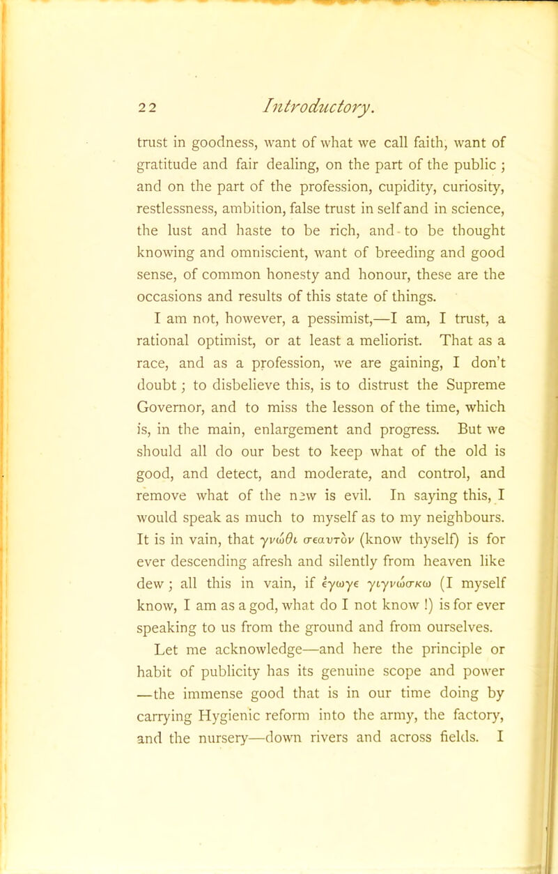 trust in goodness, want of what we call faith, want of gratitude and fair dealing, on the part of the public ; and on the part of the profession, cupidity, curiosity, restlessness, ainbition, false trust in self and in science, the lust and haste to be rich, and to be thought knowing and omniscient, want of breeding and good sense, of common honesty and honour, these are the occasions and results of this state of things. I am not, however, a pessimist,—I am, I trust, a rational optimist, or at least a meliorist. That as a race, and as a profession, we are gaining, I don’t doubt; to disbelieve this, is to distrust the Supreme Governor, and to miss the lesson of the time, which is, in the main, enlargement and progress. But we should all do our best to keep what of the old is good, and detect, and moderate, and control, and remove what of the new is evil. In saying this, I would speak as much to myself as to my neighbours. It is in vain, that yvioOi a-eavTov (know thyself) is for ever descending afresh and silently from heaven like dew; all this in vain, if eywye ytyi'too-KO) (I myself know, I am as a god, what do I not know !) is for ever speaking to us from the ground and from ourselves. Let me acknowledge—and here the principle or habit of publicity has its genuine scope and power —the immense good that is in our time doing by carrying Hygienic reform into the army, the factory, and the nursery—down rivers and across fields. I