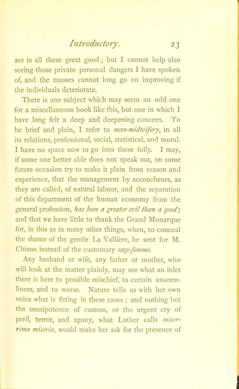 see in all these great good; but I cannot help also seeing those private personal dangers I have spoken of, and the masses cannot long go on improving if the individuals deteriorate. There is one subject which may seem an odd one for a miscellaneous book like this, but one in which I have long felt a deep and deepening concern. To be brief and plain, I refer to man-midwife7-y, in all its relations, professional, social, statistical, and moral. I have no space now to go into these fully. I may, if some one better able does not speak out, on some future occasion try to make it plain from reason and experience, that the management by accoucheurs, as they are called, of natural labour, and the separation of this department of the human economy from the general profession, has beejt a greater einl than a good; and that we have little to thank the Grand Monarque for, in this as in many other things, when, to conceal the shame of the gentle La Valliere, he sent for M. Chison instead of the customary sage-fenwte. Any husband or wife, any father or mother, who will look at the matter plainly, may see what an inlet there is here to possible mischief, to certain unseem- liness, and to worse. Nature tells us with her own voice what is fitting in these cases ; and nothing but the omnipotence of custom, or the urgent cry of peril, terror, and agony, what Luther calls miscr- rima miseria, would make her ask for the presence of