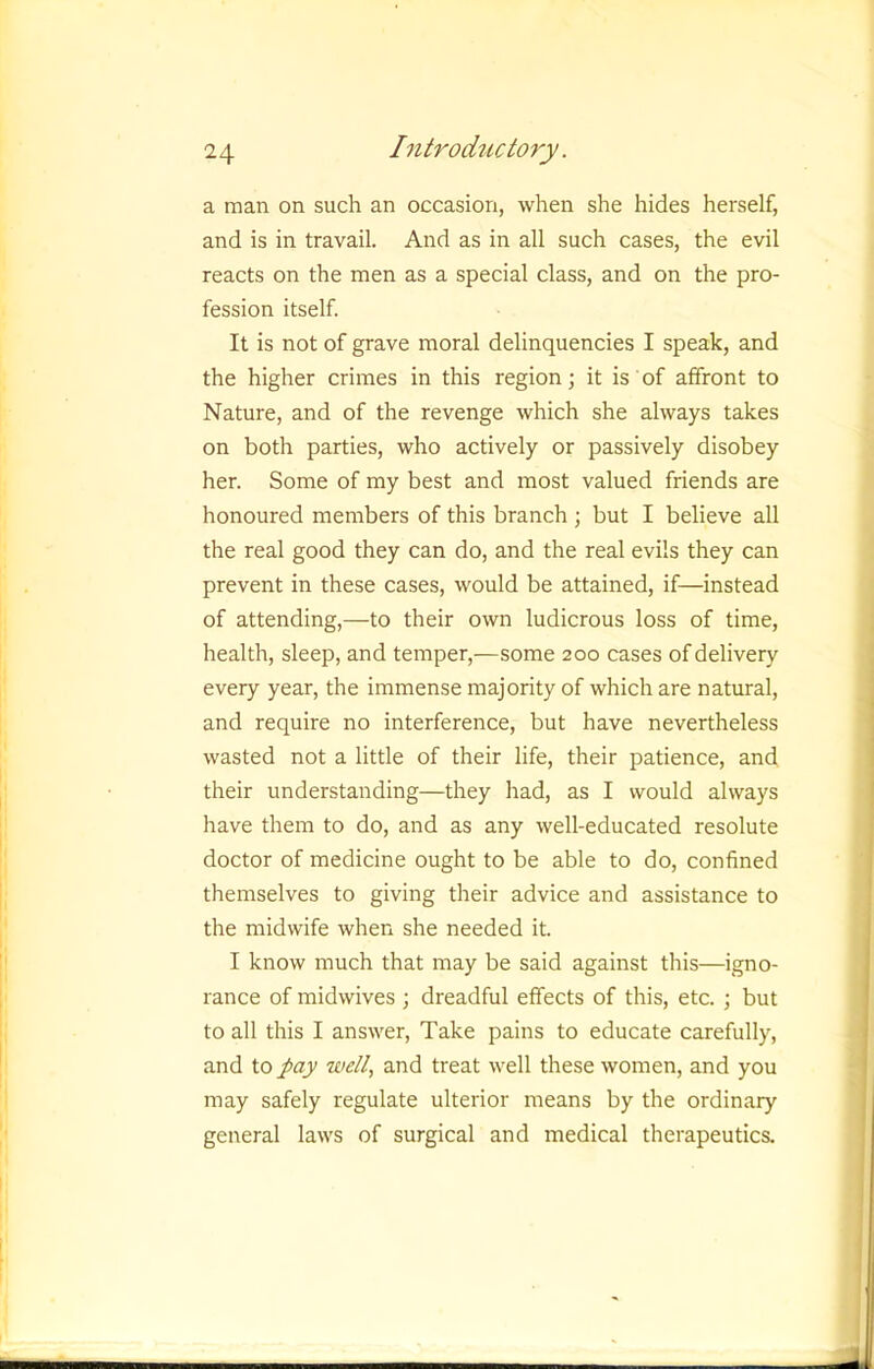 a man on such an occasion, when she hides herself, and is in travail. And as in all such cases, the evil reacts on the men as a special class, and on the pro- fession itself. It is not of grave moral delinquencies I speak, and the higher crimes in this region; it is' of affront to Nature, and of the revenge which she always takes on both parties, who actively or passively disobey her. Some of my best and most valued friends are honoured members of this branch j but I believe all the real good they can do, and the real evils they can prevent in these cases, would be attained, if—instead of attending,—to their own ludicrous loss of time, health, sleep, and temper,—some 200 cases of delivery every year, the immense majority of which are natural, and require no interference, but have nevertheless wasted not a little of their life, their patience, and their understanding—they had, as I would always have them to do, and as any well-educated resolute doctor of medicine ought to be able to do, confined themselves to giving their advice and assistance to the midwife when she needed it. I know much that may be said against this—igno- rance of midwives ; dreadful effects of this, etc. ; but to all this I answer. Take pains to educate carefully, and to pay well, and treat well these women, and you may safely regulate ulterior means by the ordinary general laws of surgical and medical therapeutics.