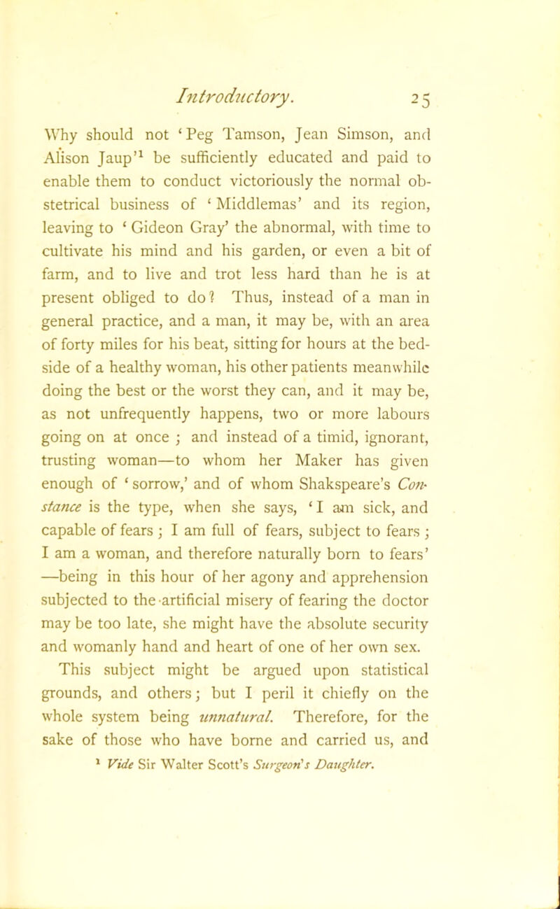 Why should not ‘Peg Tamson, Jean Simson, and Alison Jaup’^ be sufficiently educated and paid to enable them to conduct victoriously the normal ob- stetrical business of ‘ Middlemas’ and its region, leaving to ‘ Gideon Gray’ the abnormal, with time to cultivate his mind and his garden, or even a bit of farm, and to live and trot less hard than he is at present obliged to dol Thus, instead of a man in general practice, and a man, it may be, with an area of forty miles for his beat, sitting for hours at the bed- side of a healthy woman, his other patients meanwhile doing the best or the worst they can, and it may be, as not unfrequently happens, two or more labours going on at once ; and instead of a timid, ignorant, trusting woman—to whom her Maker has given enough of ‘ sorrow,’ and of whom Shakspeare’s Con- stance is the type, when she says, ‘ I am sick, and capable of fears ; I am full of fears, subject to fears \ I am a woman, and therefore naturally born to fears’ —being in this hour of her agony and apprehension subjected to the artificial misery of fearing the doctor may be too late, she might have the absolute security and womanly hand and heart of one of her own sex. This subject might be argued upon statistical grounds, and others; but I peril it chiefly on the whole system being unnatural. Therefore, for the sake of those who have borne and carried us, and * Vide Sir Walter Scott’s Surgeon's Daughter.