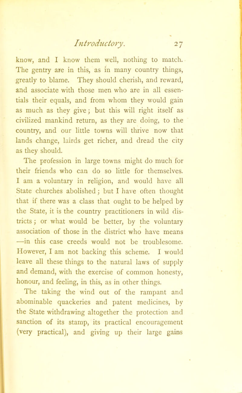 know, and I know them well, nothing to match. The gentry are in this, as in many country things, greatly to blame. They should cherish, and reward, and associate with those men who are in all essen- tials their equals, and from whom they would gain as much as they give \ but this will right itself as civilized mankind return, as they are doing, to the country, and our little towns will thrive now that lands change, lairds get richer, and dread the city as they should. The profession in large towns might do much for their friends who can do so little for themselves. I am a voluntary in religion, and would have all State churches abolished; but I have often thought that if there was a class that ought to be helped by the State, it is the country practitioners in wild dis- tricts ; or what would be better, by the voluntary association of those in the district who have means —in this case creeds would not be troublesome. However, I am not backing this scheme. I would leave all these things to the natural laws of supply and demand, with the exercise of common honesty, honour, and feeling, in this, as in other things. The taking the wind out of the rampant and abominable quackeries and patent medicines, by the State withdrawing altogether the protection and sanction of its stamp, its practical encouragement (very practical), and giving up their large gains