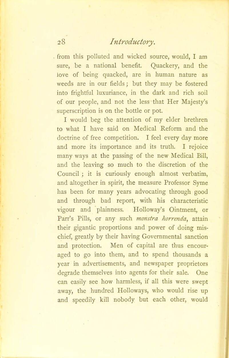 from this polluted and wicked source, would, I am sure, be a national benefit. Quackery, and the love of being quacked, are in human nature as weeds are in our fields; but they may be fostered into frightful luxuriance, in the dark and rich soil of our people, and not the less that Her Majesty’s superscription is on the bottle or pot. I would beg the attention of my elder brethren to what I have said on Medical Reform and the doctrine of free competition. I feel every day more and more its importance and its truth. I rejoice many w'ays at the passing of the new Medical Bill, and the leaving so much to the discretion of the Council ; it is curiously enough almost verbatim, and altogether in spirit, the measure Professor Syme has been for many years advocating through good and through bad report, with his characteristic vigour and plainness. Holloway’s Ointment, or Parr’s Pills, or any such mojistra horretida, attain their gigantic proportions and power of doing mis- chief, greatly by their having Governmental sanction and protection. Men of capital are thus encour- aged to go into them, and to spend thousands a year in advertisements, and newspaper proprietors degrade themselves into agents for their sale. One can easily see how harmless, if all this were swept away, the hundred Holloways, who would rise up and speedily kill nobody but each other, would