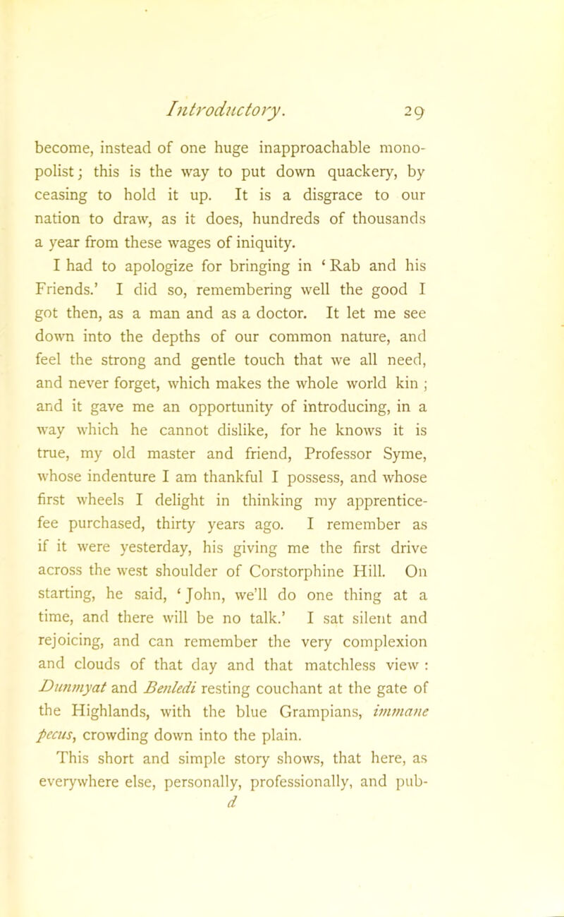 become, instead of one huge inapproachable mono- polist; this is the way to put down quackery, by ceasing to hold it up. It is a disgrace to our nation to draw, as it does, hundreds of thousands a year from these wages of iniquity. I had to apologize for bringing in ‘ Rab and his Friends.’ I did so, remembering well the good I got then, as a man and as a doctor. It let me see dowm into the depths of our common nature, and feel the strong and gentle touch that we all need, and never forget, which makes the whole world kin ; and it gave me an opportunity of introducing, in a way which he cannot dislike, for he knows it is true, my old master and friend. Professor Syme, whose indenture I am thankful I possess, and whose first wheels I delight in thinking my apprentice- fee purchased, thirty years ago. I remember as if it were yesterday, his giving me the first drive across the west shoulder of Corstorphine Hill. On starting, he said, ‘ John, we’ll do one thing at a time, and there will be no talk.’ I sat silent and rejoicing, and can remember the very complexion and clouds of that day and that matchless view : Dunmyat and Benledi resting couchant at the gate of the Highlands, with the blue Grampians, iinmane pecus, crowding down into the plain. This short and simple story shows, that here, as everywhere else, personally, professionally, and i)ub- d