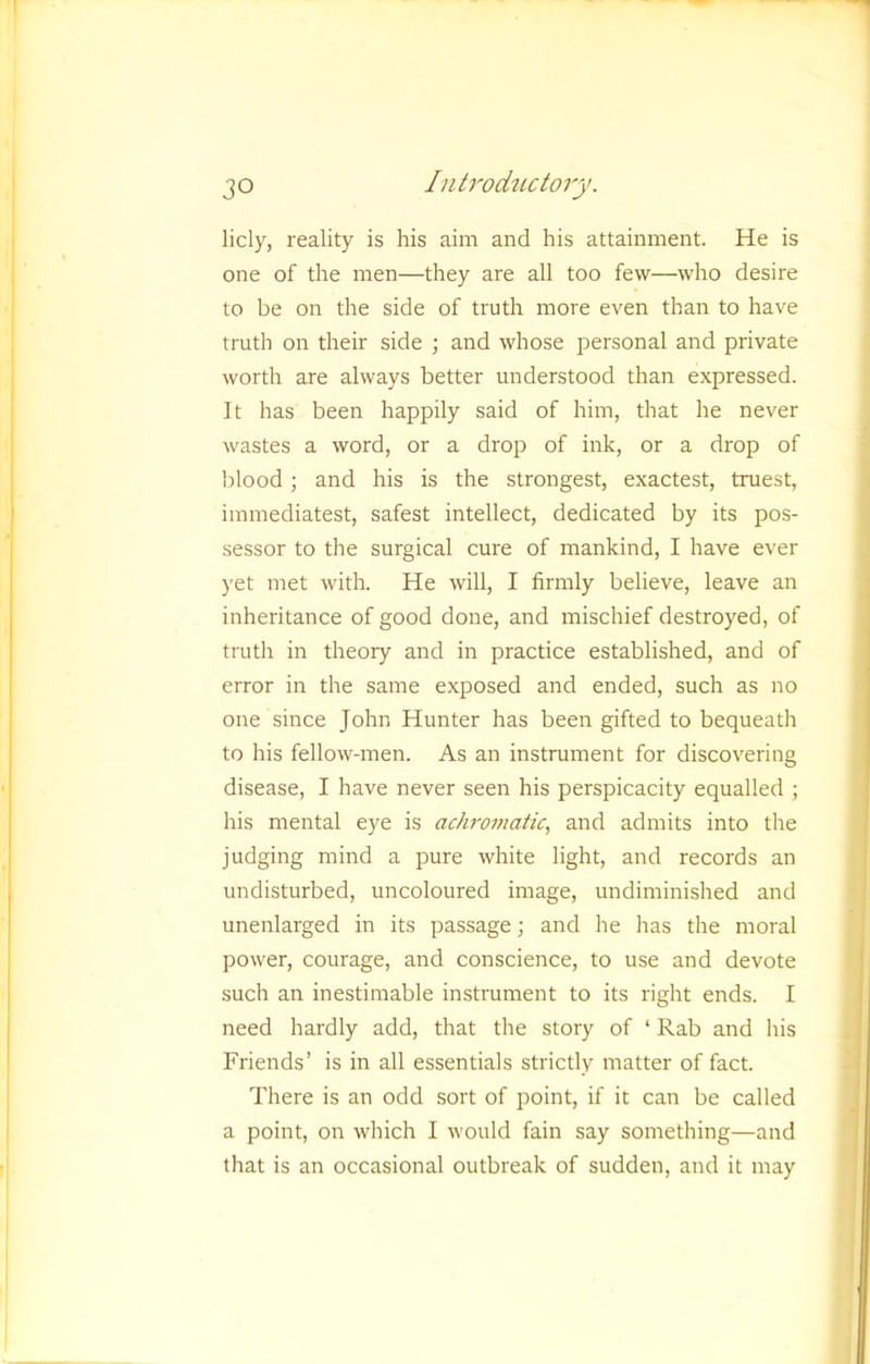 I 1 30 Introductory. licly, reality is his aim and his attainment. He is one of the men—they are all too few—who desire to be on the side of truth more even than to have truth on their side ; and whose personal and private worth are always better understood than expressed. It has been happily said of him, that he never ^ wastes a word, or a drop of ink, or a drop of ^ Idood; and his is the strongest, exactest, truest, immediatest, safest intellect, dedicated by its pos- sessor to the surgical cure of mankind, I have ever . yet met with. He will, I firmly believe, leave an inheritance of good done, and mischief destroyed, of truth in theory and in practice established, and of error in the same exposed and ended, such as no one since John Hunter has been gifted to bequeath to his fellow-men. As an instrument for discovering disease, I have never seen his perspicacity equalled ; his mental eye is actiromatic, and admits into the judging mind a pure Avhite light, and records an undisturbed, uncoloured image, undiminished and unenlarged in its passage; and he has the moral power, courage, and conscience, to use and devote such an inestimable instrument to its right ends. I need hardly add, that the story of ‘ Rab and his Friends’ is in all essentials strictly matter of fact. -- There is an odd sort of point, if it can be called a point, on which I would fain say something—and that is an occasional outbreak of sudden, and it may