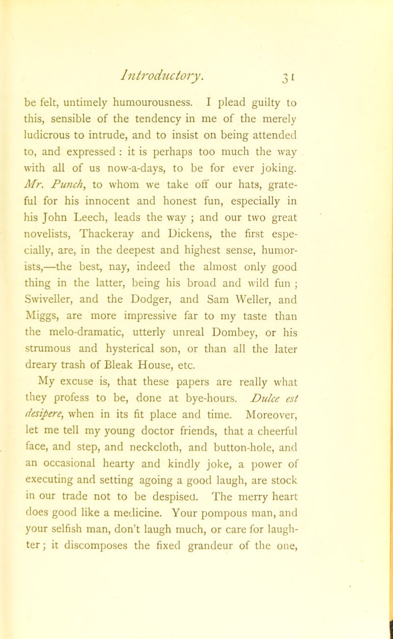 be felt, untimely humourousness. I plead guilty to this, sensible of the tendency in me of the merely ludicrous to intrude, and to insist on being attended to, and expressed : it is perhaps too much the way with all of us now-a-days, to be for ever joking. Mr. Punch, to whom we take off our hats, grate- ful for his innocent and honest fun, especially in his John Leech, leads the way ; and our two great novelists, Thackeray and Dickens, the first espe- cially, are, in the deepest and highest sense, humor- ists,—the best, nay, indeed the almost only good thing in the latter, being his broad and wild fun ; Swiveller, and the Dodger, and Sam Weller, and Miggs, are more impressive far to my taste than the melo-dramatic, utterly unreal Dombey, or his strumous and hysterical son, or than all the later dreary trash of Bleak House, etc. My excuse is, that these papers are really what they profess to be, done at bye-hours. Duke est desipere, when in its fit place and time. Moreover, let me tell my young doctor friends, that a cheerful face, and step, and neckcloth, and button-hole, and an occasional hearty and kindly joke, a power of executing and setting agoing a good laugh, are stock in our trade not to be despised. The merry heart does good like a medicine. Your pompous man, and your selfish man, don’t laugh much, or care for laugh- ter ; it discomposes the fixed grandeur of the one.