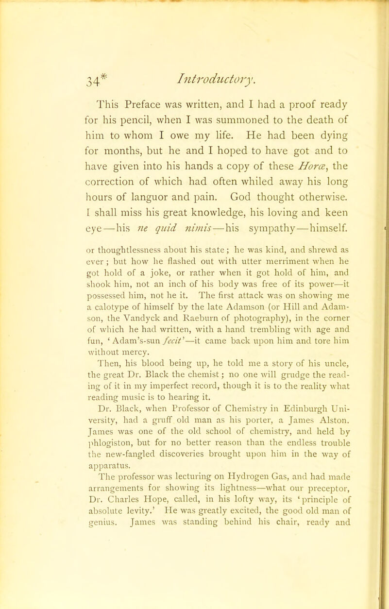 This Preface was written, and I had a proof ready for his pencil, when I was summoned to the death of him to whom I owe my life. He had been dying for months, but he and I hoped to have got and to have given into his hands a copy of these the correction of which had often whiled away his long hours of languor and pain. God thought otherwise. 1 shall miss his great knowledge, his loving and keen eye—his ne quid nimis—his sympathy-—-himself. or thoughtlessness about his state ; he was kind, and shrewd as ever ; but how he flashed out with utter merriment when he got hold of a joke, or rather when it got hold of him, and shook him, not an inch of his body was free of its power—it possessed him, not he it. The first attack was on showing me a calotype of himself by the late Adamson (or Hill and Adam- son, the Vandyck and Raeburn of photography), in the corner of which he had written, with a hand trembling with age and fun, ‘ Adam’s-sun fecir—it came back upon him and tore him without mercy. Then, his blood being up, he told me a story of his uncle, the great Dr. Black the chemist; no one will grudge the read- ing of it in my imperfect record, though it is to the reality what reading music is to hearing it. Dr. Black, when Professor of Chemistry in Edinburgh Uni- versity, had a gruff old man as his porter, a James Alston. James was one of the old school of chemistry, and held by phlogiston, but for no better reason than the endless trouble the new-fangled discoveries brought upon him in the way of apparatus. The professor was lecturing on Hydrogen Gas, and had made arrangements for showing its lightness—what our preceptor. Dr. Charles Hope, called, in his lofty way, its ‘principle of absolute levity.’ He was greatly excited, the good old man of genius. James was standing behind his chair, ready and